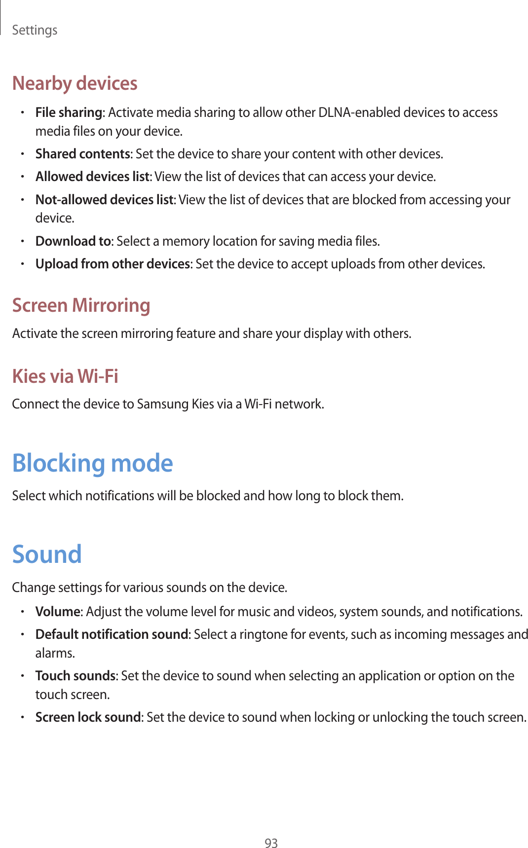 Settings93Nearby devices•File sharing: Activate media sharing to allow other DLNA-enabled devices to access media files on your device.•Shared contents: Set the device to share your content with other devices.•Allowed devices list: View the list of devices that can access your device.•Not-allowed devices list: View the list of devices that are blocked from accessing your device.•Download to: Select a memory location for saving media files.•Upload from other devices: Set the device to accept uploads from other devices.Screen MirroringActivate the screen mirroring feature and share your display with others.Kies via Wi-FiConnect the device to Samsung Kies via a Wi-Fi network.Blocking modeSelect which notifications will be blocked and how long to block them.SoundChange settings for various sounds on the device.•Volume: Adjust the volume level for music and videos, system sounds, and notifications.•Default notification sound: Select a ringtone for events, such as incoming messages and alarms.•Touch sounds: Set the device to sound when selecting an application or option on the touch screen.•Screen lock sound: Set the device to sound when locking or unlocking the touch screen.