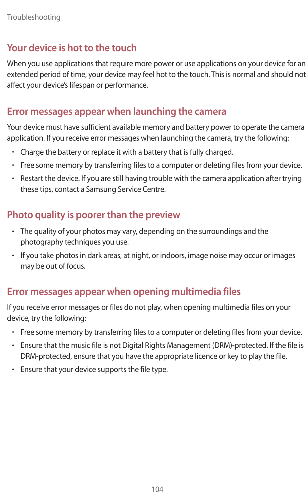 Troubleshooting104Your device is hot to the touchWhen you use applications that require more power or use applications on your device for an extended period of time, your device may feel hot to the touch. This is normal and should not affect your device’s lifespan or performance.Error messages appear when launching the cameraYour device must have sufficient available memory and battery power to operate the camera application. If you receive error messages when launching the camera, try the following:rCharge the battery or replace it with a battery that is fully charged.rFree some memory by transferring files to a computer or deleting files from your device.rRestart the device. If you are still having trouble with the camera application after trying these tips, contact a Samsung Service Centre.Photo quality is poorer than the previewrThe quality of your photos may vary, depending on the surroundings and the photography techniques you use.rIf you take photos in dark areas, at night, or indoors, image noise may occur or images may be out of focus.Error messages appear when opening multimedia filesIf you receive error messages or files do not play, when opening multimedia files on your device, try the following:rFree some memory by transferring files to a computer or deleting files from your device.rEnsure that the music file is not Digital Rights Management (DRM)-protected. If the file is DRM-protected, ensure that you have the appropriate licence or key to play the file.rEnsure that your device supports the file type.