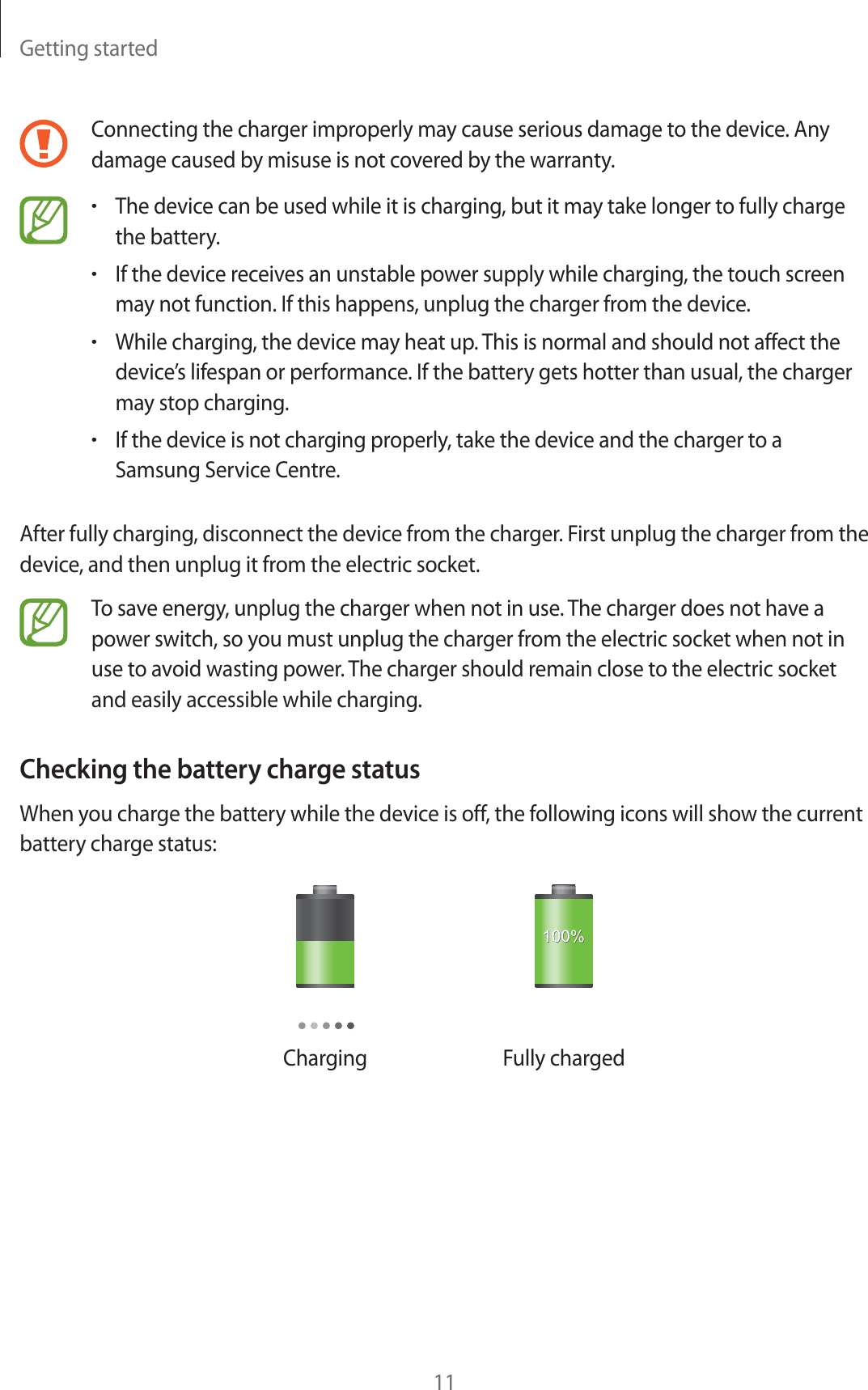 Getting started11Connecting the charger improperly may cause serious damage to the device. Any damage caused by misuse is not covered by the warranty.rThe device can be used while it is charging, but it may take longer to fully charge the battery.rIf the device receives an unstable power supply while charging, the touch screen may not function. If this happens, unplug the charger from the device.rWhile charging, the device may heat up. This is normal and should not affect the device’s lifespan or performance. If the battery gets hotter than usual, the charger may stop charging.rIf the device is not charging properly, take the device and the charger to a Samsung Service Centre.After fully charging, disconnect the device from the charger. First unplug the charger from the device, and then unplug it from the electric socket.To save energy, unplug the charger when not in use. The charger does not have a power switch, so you must unplug the charger from the electric socket when not in use to avoid wasting power. The charger should remain close to the electric socket and easily accessible while charging.Checking the battery charge statusWhen you charge the battery while the device is off, the following icons will show the current battery charge status:Charging Fully charged