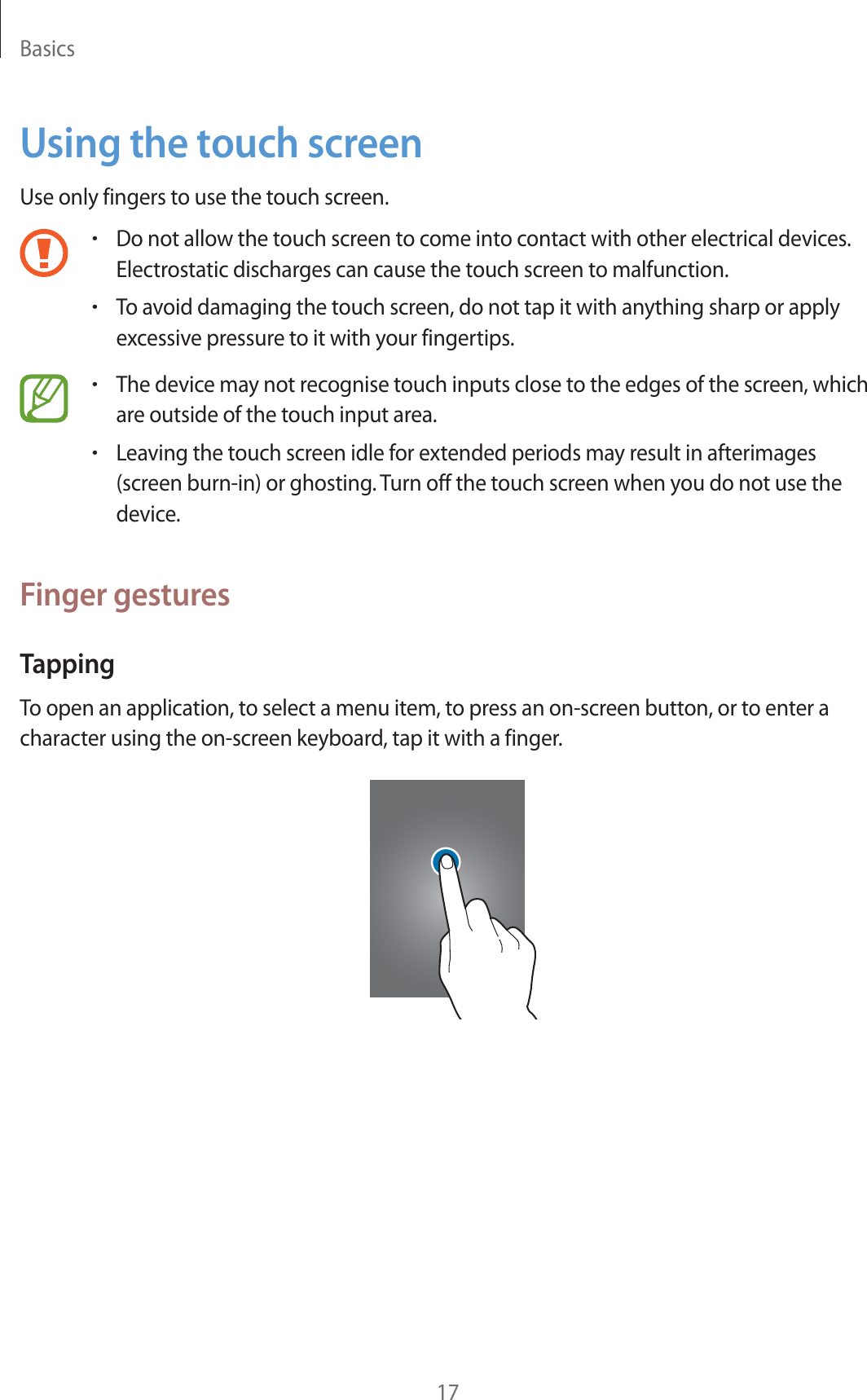 Basics17Using the touch screenUse only fingers to use the touch screen.rDo not allow the touch screen to come into contact with other electrical devices. Electrostatic discharges can cause the touch screen to malfunction.rTo avoid damaging the touch screen, do not tap it with anything sharp or apply excessive pressure to it with your fingertips.rThe device may not recognise touch inputs close to the edges of the screen, which are outside of the touch input area.rLeaving the touch screen idle for extended periods may result in afterimages (screen burn-in) or ghosting. Turn off the touch screen when you do not use the device.Finger gesturesTappingTo open an application, to select a menu item, to press an on-screen button, or to enter a character using the on-screen keyboard, tap it with a finger.