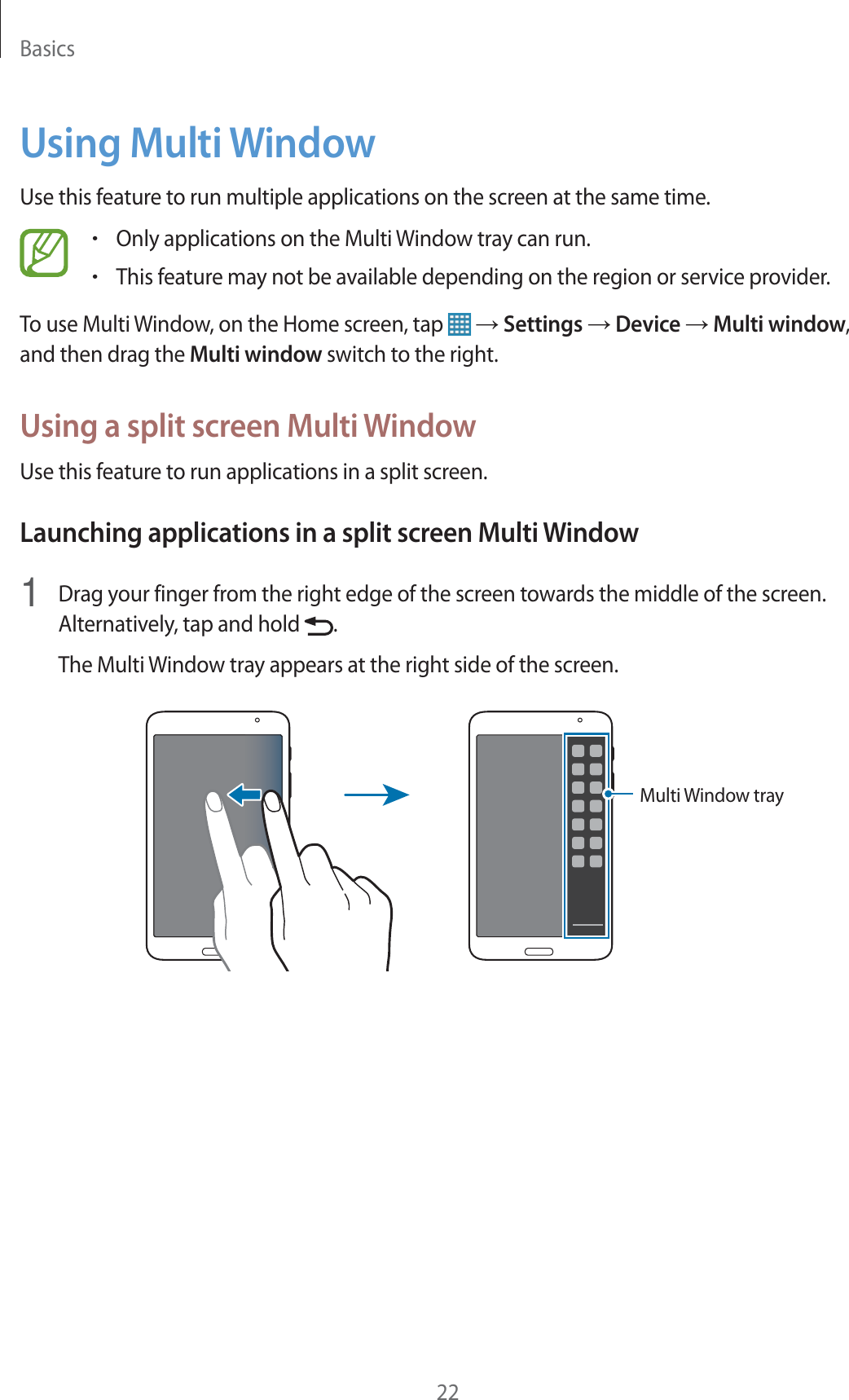 Basics22Using Multi WindowUse this feature to run multiple applications on the screen at the same time.rOnly applications on the Multi Window tray can run.rThis feature may not be available depending on the region or service provider.To use Multi Window, on the Home screen, tap   ĺ Settings ĺ Device ĺ Multi window, and then drag the Multi window switch to the right.Using a split screen Multi WindowUse this feature to run applications in a split screen.Launching applications in a split screen Multi Window1  Drag your finger from the right edge of the screen towards the middle of the screen. Alternatively, tap and hold  .The Multi Window tray appears at the right side of the screen.Multi Window tray