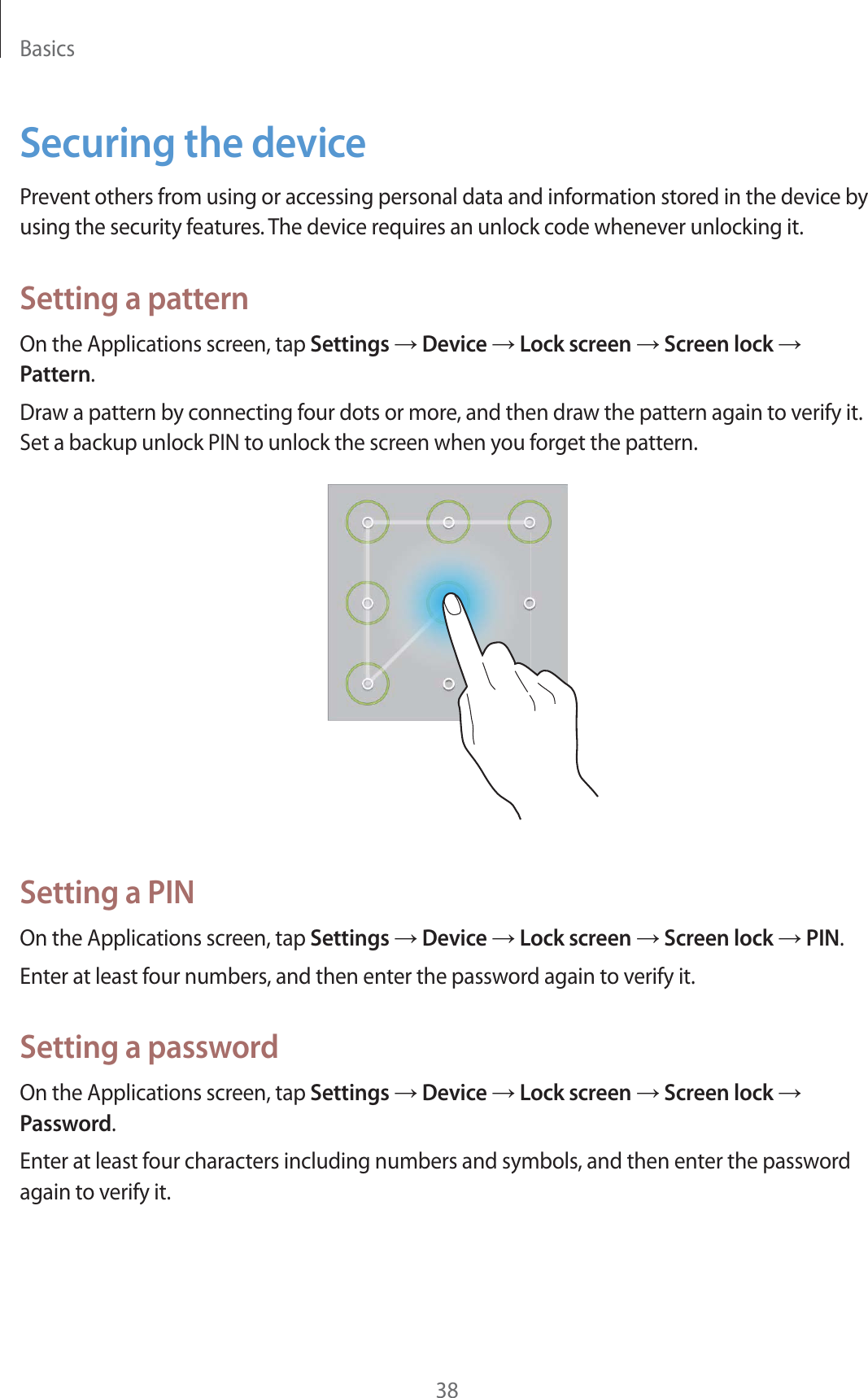 Basics38Securing the devicePrevent others from using or accessing personal data and information stored in the device by using the security features. The device requires an unlock code whenever unlocking it.Setting a patternOn the Applications screen, tap Settings ĺ Device ĺ Lock screen ĺ Screen lock ĺ Pattern.Draw a pattern by connecting four dots or more, and then draw the pattern again to verify it. Set a backup unlock PIN to unlock the screen when you forget the pattern.Setting a PINOn the Applications screen, tap Settings ĺ Device ĺ Lock screen ĺ Screen lock ĺ PIN.Enter at least four numbers, and then enter the password again to verify it.Setting a passwordOn the Applications screen, tap Settings ĺ Device ĺ Lock screen ĺ Screen lock ĺ Password.Enter at least four characters including numbers and symbols, and then enter the password again to verify it.
