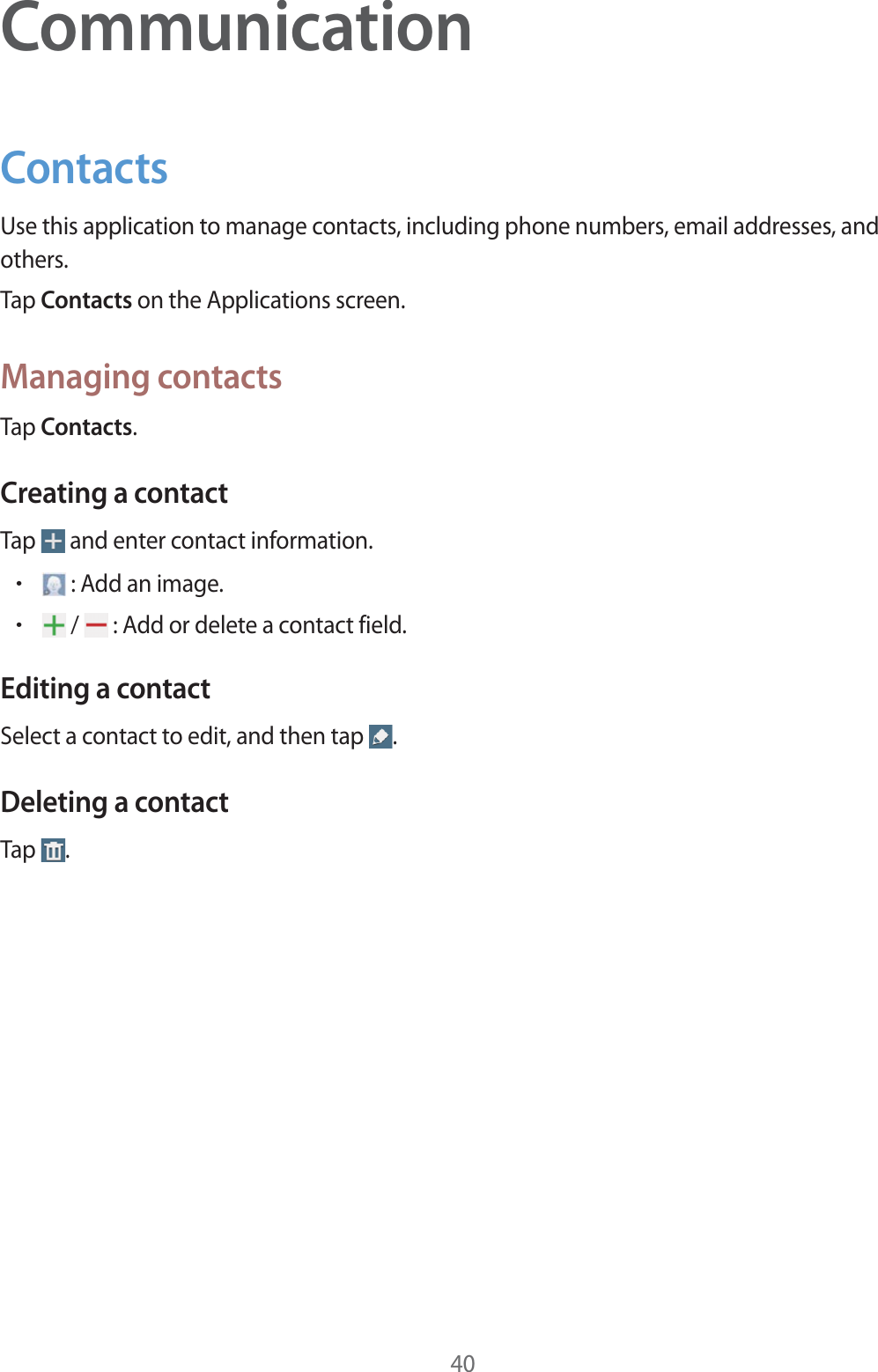 40CommunicationContactsUse this application to manage contacts, including phone numbers, email addresses, and others.Tap Contacts on the Applications screen.Managing contactsTap Contacts.Creating a contactTap   and enter contact information.r : Add an image.r /   : Add or delete a contact field.Editing a contactSelect a contact to edit, and then tap  .Deleting a contactTap  .