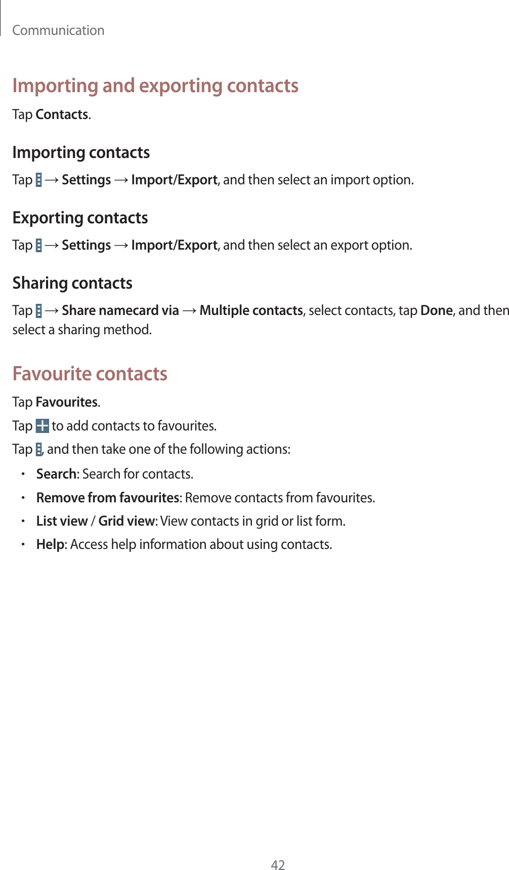 Communication42Importing and exporting contactsTap Contacts.Importing contactsTap   ĺ Settings ĺ Import/Export, and then select an import option.Exporting contactsTap   ĺ Settings ĺ Import/Export, and then select an export option.Sharing contactsTap   ĺ Share namecard via ĺ Multiple contacts, select contacts, tap Done, and then select a sharing method.Favourite contactsTap Favourites.Tap   to add contacts to favourites.Tap  , and then take one of the following actions:rSearch: Search for contacts.rRemove from favourites: Remove contacts from favourites.rList view / Grid view: View contacts in grid or list form.rHelp: Access help information about using contacts.