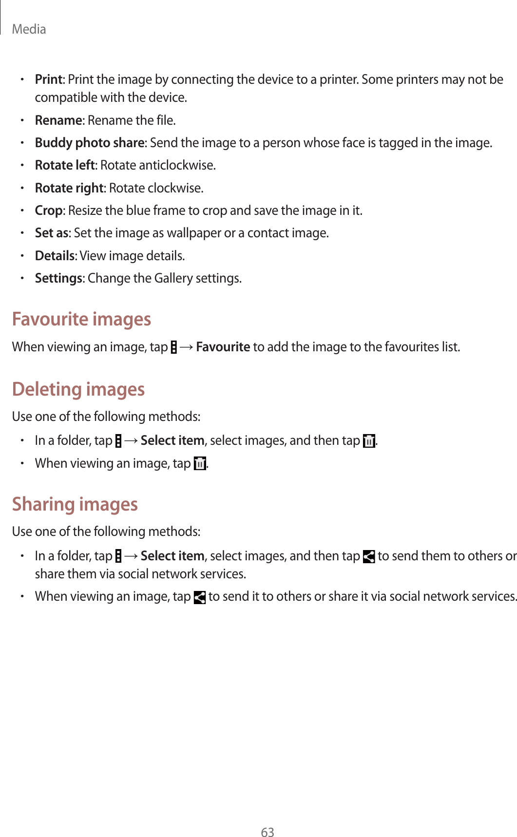 Media63rPrint: Print the image by connecting the device to a printer. Some printers may not be compatible with the device.rRename: Rename the file.rBuddy photo share: Send the image to a person whose face is tagged in the image.rRotate left: Rotate anticlockwise.rRotate right: Rotate clockwise.rCrop: Resize the blue frame to crop and save the image in it.rSet as: Set the image as wallpaper or a contact image.rDetails: View image details.rSettings: Change the Gallery settings.Favourite imagesWhen viewing an image, tap   ĺ Favourite to add the image to the favourites list.Deleting imagesUse one of the following methods:rIn a folder, tap   ĺ Select item, select images, and then tap  .rWhen viewing an image, tap  .Sharing imagesUse one of the following methods:rIn a folder, tap   ĺ Select item, select images, and then tap   to send them to others or share them via social network services.rWhen viewing an image, tap   to send it to others or share it via social network services.