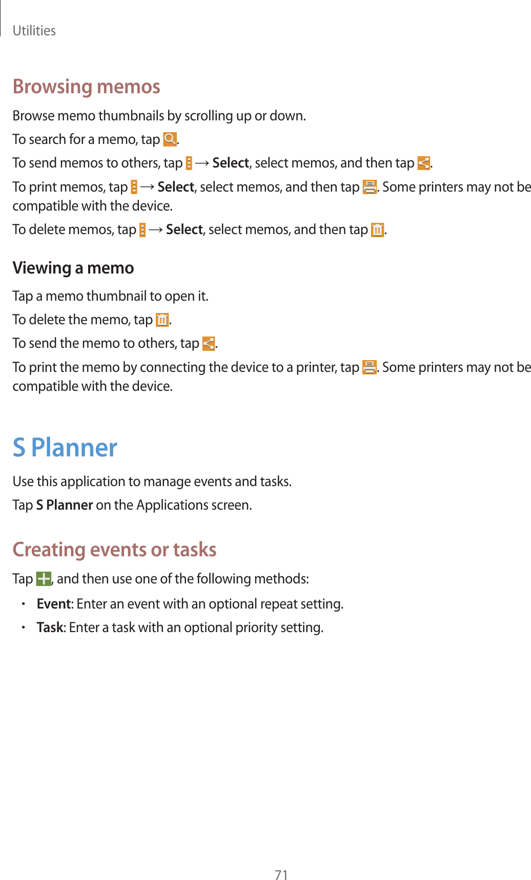 Utilities71Browsing memosBrowse memo thumbnails by scrolling up or down.To search for a memo, tap  .To send memos to others, tap   ĺ Select, select memos, and then tap  .To print memos, tap   ĺ Select, select memos, and then tap  . Some printers may not be compatible with the device.To delete memos, tap   ĺ Select, select memos, and then tap  .Viewing a memoTap a memo thumbnail to open it.To delete the memo, tap  .To send the memo to others, tap  .To print the memo by connecting the device to a printer, tap  . Some printers may not be compatible with the device.S PlannerUse this application to manage events and tasks.Tap S Planner on the Applications screen.Creating events or tasksTap  , and then use one of the following methods:rEvent: Enter an event with an optional repeat setting.rTask: Enter a task with an optional priority setting.