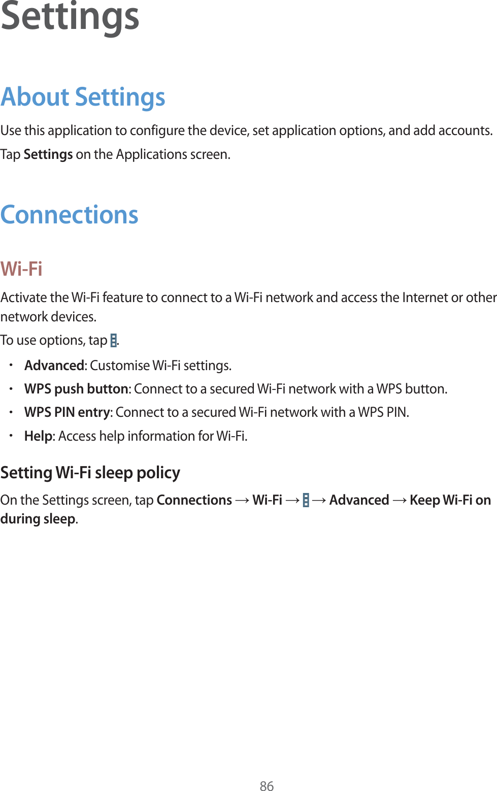 86SettingsAbout SettingsUse this application to configure the device, set application options, and add accounts.Tap Settings on the Applications screen.ConnectionsWi-FiActivate the Wi-Fi feature to connect to a Wi-Fi network and access the Internet or other network devices.To use options, tap  .rAdvanced: Customise Wi-Fi settings.rWPS push button: Connect to a secured Wi-Fi network with a WPS button.rWPS PIN entry: Connect to a secured Wi-Fi network with a WPS PIN.rHelp: Access help information for Wi-Fi.Setting Wi-Fi sleep policyOn the Settings screen, tap Connections ĺ Wi-Fi ĺ   ĺ Advanced ĺ Keep Wi-Fi on during sleep.