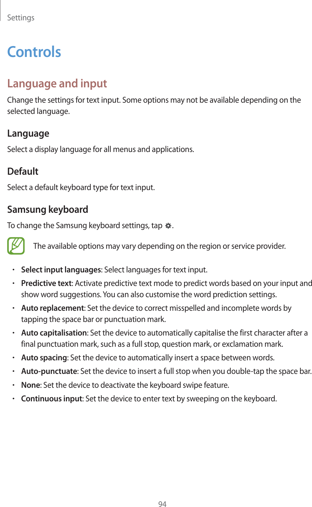 Settings94ControlsLanguage and inputChange the settings for text input. Some options may not be available depending on the selected language.LanguageSelect a display language for all menus and applications.DefaultSelect a default keyboard type for text input.Samsung keyboardTo change the Samsung keyboard settings, tap  .The available options may vary depending on the region or service provider.rSelect input languages: Select languages for text input.rPredictive text: Activate predictive text mode to predict words based on your input and show word suggestions. You can also customise the word prediction settings.rAuto replacement: Set the device to correct misspelled and incomplete words by tapping the space bar or punctuation mark.rAuto capitalisation: Set the device to automatically capitalise the first character after a final punctuation mark, such as a full stop, question mark, or exclamation mark.rAuto spacing: Set the device to automatically insert a space between words.rAuto-punctuate: Set the device to insert a full stop when you double-tap the space bar.rNone: Set the device to deactivate the keyboard swipe feature.rContinuous input: Set the device to enter text by sweeping on the keyboard.