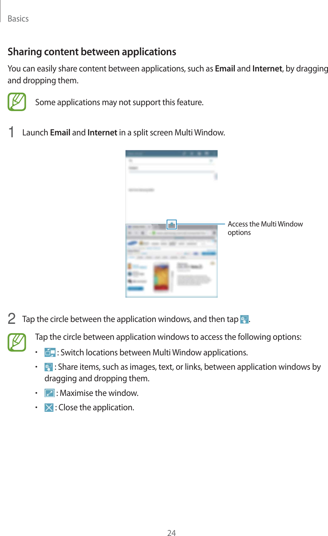 Basics24Sharing content between applicationsYou can easily share content between applications, such as Email and Internet, by dragging and dropping them.Some applications may not support this feature.1  Launch Email and Internet in a split screen Multi Window.Access the Multi Window options2  Tap the circle between the application windows, and then tap  .Tap the circle between application windows to access the following options:r : Switch locations between Multi Window applications.r : Share items, such as images, text, or links, between application windows by dragging and dropping them.r : Maximise the window.r : Close the application.