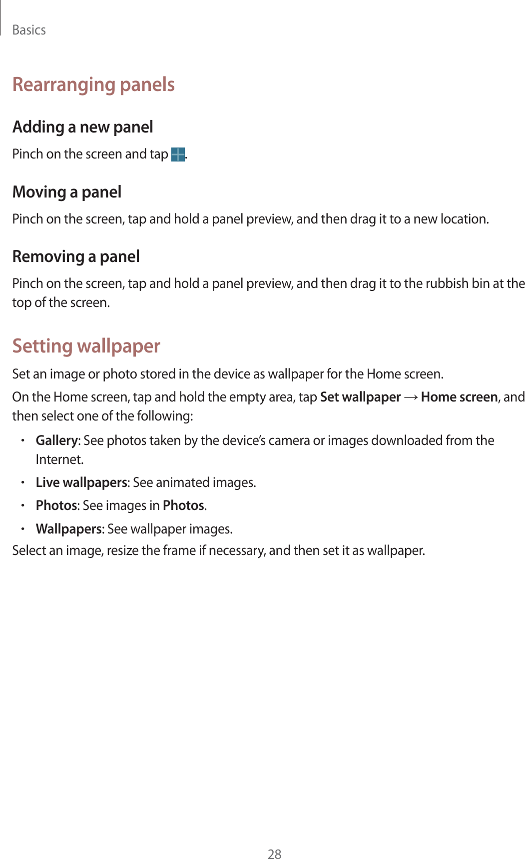 Basics28Rearranging panelsAdding a new panelPinch on the screen and tap  .Moving a panelPinch on the screen, tap and hold a panel preview, and then drag it to a new location.Removing a panelPinch on the screen, tap and hold a panel preview, and then drag it to the rubbish bin at the top of the screen.Setting wallpaperSet an image or photo stored in the device as wallpaper for the Home screen.On the Home screen, tap and hold the empty area, tap Set wallpaper ĺ Home screen, and then select one of the following:rGallery: See photos taken by the device’s camera or images downloaded from the Internet.rLive wallpapers: See animated images.rPhotos: See images in Photos.rWallpapers: See wallpaper images.Select an image, resize the frame if necessary, and then set it as wallpaper.