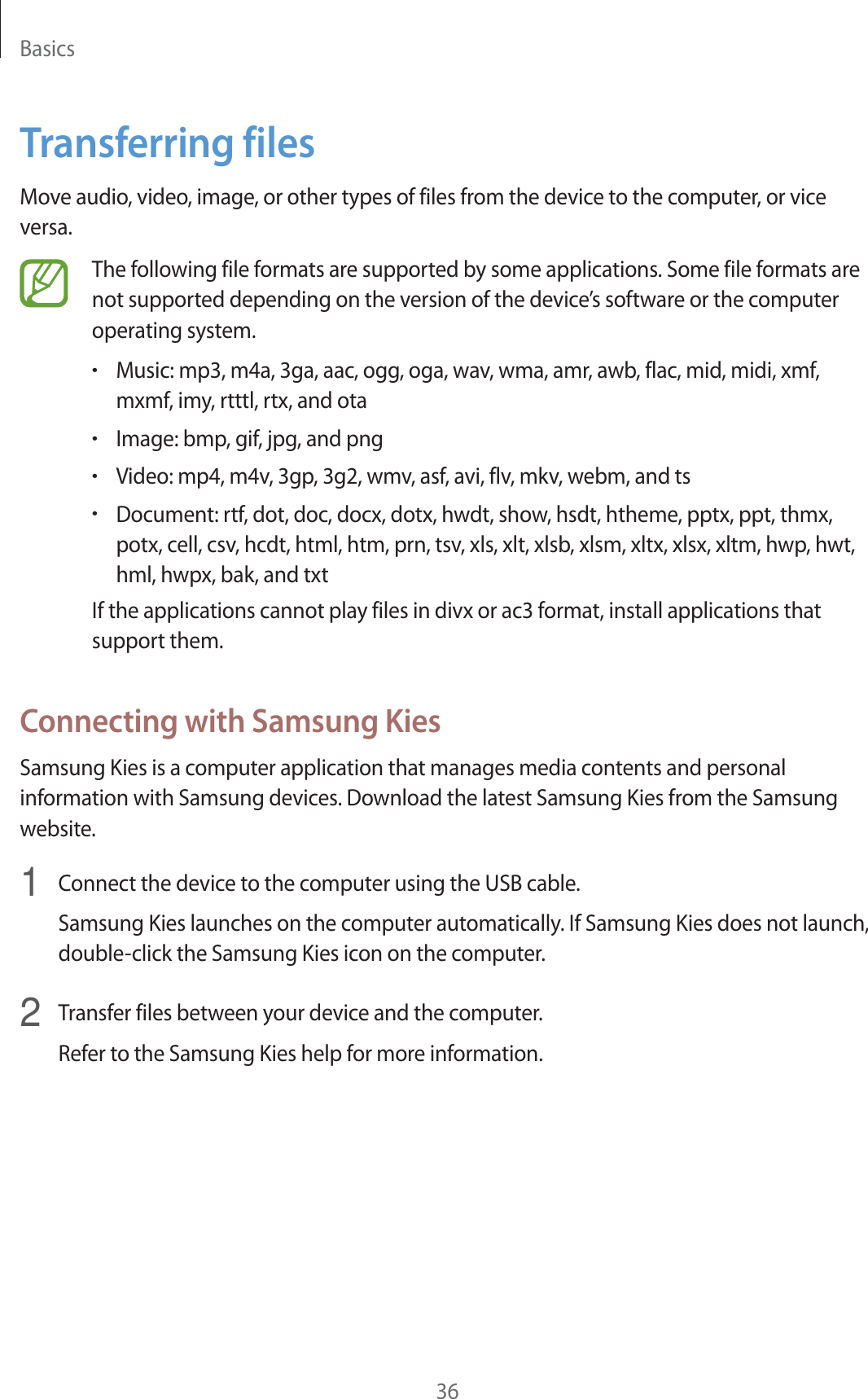 Basics36Transferring filesMove audio, video, image, or other types of files from the device to the computer, or vice versa.The following file formats are supported by some applications. Some file formats are not supported depending on the version of the device’s software or the computer operating system.rMusic: mp3, m4a, 3ga, aac, ogg, oga, wav, wma, amr, awb, flac, mid, midi, xmf, mxmf, imy, rtttl, rtx, and otarImage: bmp, gif, jpg, and pngrVideo: mp4, m4v, 3gp, 3g2, wmv, asf, avi, flv, mkv, webm, and tsrDocument: rtf, dot, doc, docx, dotx, hwdt, show, hsdt, htheme, pptx, ppt, thmx, potx, cell, csv, hcdt, html, htm, prn, tsv, xls, xlt, xlsb, xlsm, xltx, xlsx, xltm, hwp, hwt, hml, hwpx, bak, and txtIf the applications cannot play files in divx or ac3 format, install applications that support them.Connecting with Samsung KiesSamsung Kies is a computer application that manages media contents and personal information with Samsung devices. Download the latest Samsung Kies from the Samsung website.1  Connect the device to the computer using the USB cable.Samsung Kies launches on the computer automatically. If Samsung Kies does not launch, double-click the Samsung Kies icon on the computer.2  Transfer files between your device and the computer.Refer to the Samsung Kies help for more information.