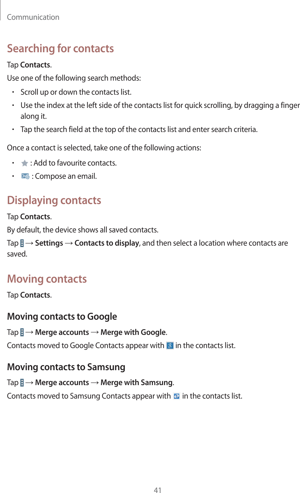 Communication41Searching for contactsTap Contacts.Use one of the following search methods:rScroll up or down the contacts list.rUse the index at the left side of the contacts list for quick scrolling, by dragging a finger along it.rTap the search field at the top of the contacts list and enter search criteria.Once a contact is selected, take one of the following actions:r : Add to favourite contacts.r : Compose an email.Displaying contactsTap Contacts.By default, the device shows all saved contacts.Tap   ĺ Settings ĺ Contacts to display, and then select a location where contacts are saved.Moving contactsTap Contacts.Moving contacts to GoogleTap   ĺ Merge accounts ĺ Merge with Google.Contacts moved to Google Contacts appear with   in the contacts list.Moving contacts to SamsungTap   ĺ Merge accounts ĺ Merge with Samsung.Contacts moved to Samsung Contacts appear with   in the contacts list.