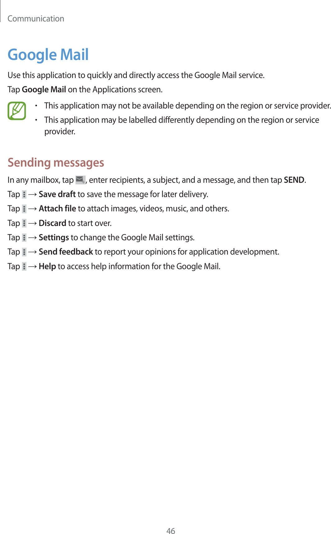 Communication46Google MailUse this application to quickly and directly access the Google Mail service.Tap Google Mail on the Applications screen.rThis application may not be available depending on the region or service provider.rThis application may be labelled differently depending on the region or service provider.Sending messagesIn any mailbox, tap  , enter recipients, a subject, and a message, and then tap SEND.Tap   ĺ Save draft to save the message for later delivery.Tap   ĺ Attach file to attach images, videos, music, and others.Tap   ĺ Discard to start over.Tap   ĺ Settings to change the Google Mail settings.Tap   ĺ Send feedback to report your opinions for application development.Tap   ĺ Help to access help information for the Google Mail.