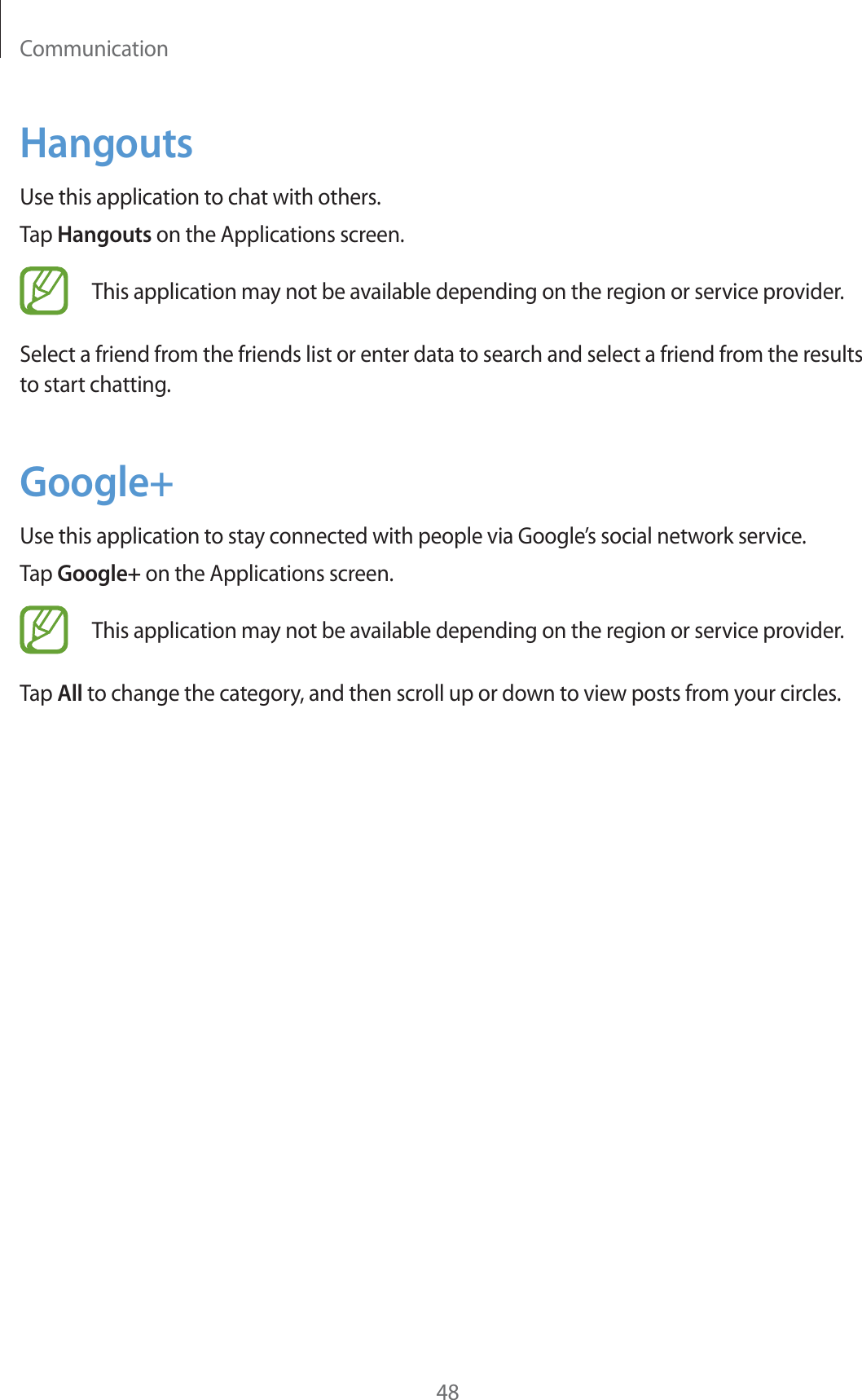 Communication48HangoutsUse this application to chat with others.Tap Hangouts on the Applications screen.This application may not be available depending on the region or service provider.Select a friend from the friends list or enter data to search and select a friend from the results to start chatting.Google+Use this application to stay connected with people via Google’s social network service.Tap Google+ on the Applications screen.This application may not be available depending on the region or service provider.Tap All to change the category, and then scroll up or down to view posts from your circles.