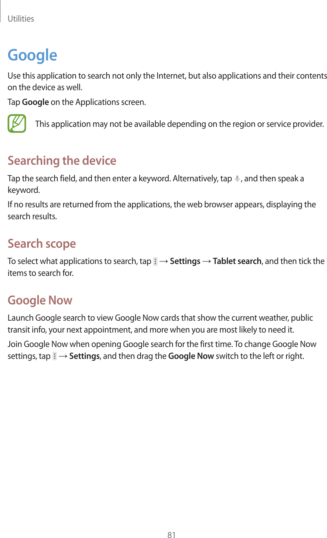 Utilities81GoogleUse this application to search not only the Internet, but also applications and their contents on the device as well.Tap Google on the Applications screen.This application may not be available depending on the region or service provider.Searching the deviceTap the search field, and then enter a keyword. Alternatively, tap  , and then speak a keyword.If no results are returned from the applications, the web browser appears, displaying the search results.Search scopeTo select what applications to search, tap   ĺ Settings ĺ Tablet search, and then tick the items to search for.Google NowLaunch Google search to view Google Now cards that show the current weather, public transit info, your next appointment, and more when you are most likely to need it.Join Google Now when opening Google search for the first time. To change Google Now settings, tap   ĺ Settings, and then drag the Google Now switch to the left or right.