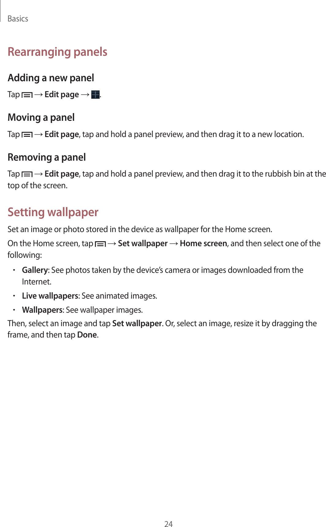 Basics24Rearranging panelsAdding a new panelTap   → Edit page →  .Moving a panelTap   → Edit page, tap and hold a panel preview, and then drag it to a new location.Removing a panelTap   → Edit page, tap and hold a panel preview, and then drag it to the rubbish bin at the top of the screen.Setting wallpaperSet an image or photo stored in the device as wallpaper for the Home screen.On the Home screen, tap   → Set wallpaper → Home screen, and then select one of the following:• Gallery: See photos taken by the device’s camera or images downloaded from the Internet.• Live wallpapers: See animated images.• Wallpapers: See wallpaper images.Then, select an image and tap Set wallpaper. Or, select an image, resize it by dragging the frame, and then tap Done.
