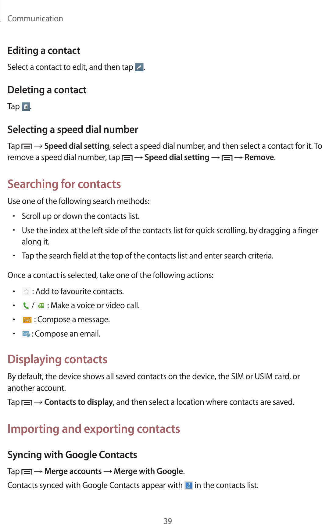 Communication39Editing a contactSelect a contact to edit, and then tap  .Deleting a contactTap  .Selecting a speed dial numberTap   → Speed dial setting, select a speed dial number, and then select a contact for it. To remove a speed dial number, tap   → Speed dial setting →   → Remove.Searching for contactsUse one of the following search methods:• Scroll up or down the contacts list.• Use the index at the left side of the contacts list for quick scrolling, by dragging a finger along it.• Tap the search field at the top of the contacts list and enter search criteria.Once a contact is selected, take one of the following actions:•  : Add to favourite contacts.•  /   : Make a voice or video call.•  : Compose a message.•  : Compose an email.Displaying contactsBy default, the device shows all saved contacts on the device, the SIM or USIM card, or another account.Tap   → Contacts to display, and then select a location where contacts are saved.Importing and exporting contactsSyncing with Google ContactsTap   → Merge accounts → Merge with Google.Contacts synced with Google Contacts appear with   in the contacts list.