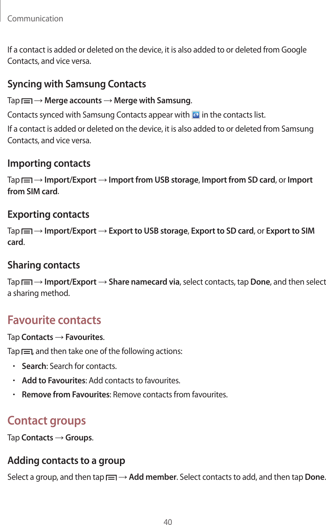 Communication40If a contact is added or deleted on the device, it is also added to or deleted from Google Contacts, and vice versa.Syncing with Samsung ContactsTap   → Merge accounts → Merge with Samsung.Contacts synced with Samsung Contacts appear with   in the contacts list.If a contact is added or deleted on the device, it is also added to or deleted from Samsung Contacts, and vice versa.Importing contactsTap   → Import/Export → Import from USB storage, Import from SD card, or Import from SIM card.Exporting contactsTap   → Import/Export → Export to USB storage, Export to SD card, or Export to SIM card.Sharing contactsTap   → Import/Export → Share namecard via, select contacts, tap Done, and then select a sharing method.Favourite contactsTap Contacts → Favourites.Tap  , and then take one of the following actions:• Search: Search for contacts.• Add to Favourites: Add contacts to favourites.• Remove from Favourites: Remove contacts from favourites.Contact groupsTap Contacts → Groups.Adding contacts to a groupSelect a group, and then tap   → Add member. Select contacts to add, and then tap Done.