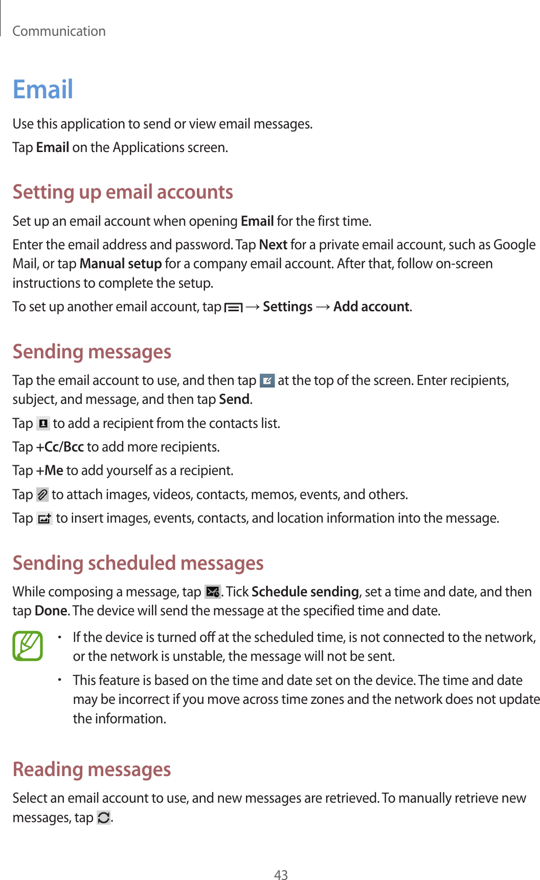 Communication43EmailUse this application to send or view email messages.Tap Email on the Applications screen.Setting up email accountsSet up an email account when opening Email for the first time.Enter the email address and password. Tap Next for a private email account, such as Google Mail, or tap Manual setup for a company email account. After that, follow on-screen instructions to complete the setup.To set up another email account, tap   → Settings → Add account.Sending messagesTap the email account to use, and then tap   at the top of the screen. Enter recipients, subject, and message, and then tap Send.Tap   to add a recipient from the contacts list.Tap +Cc/Bcc to add more recipients.Tap +Me to add yourself as a recipient.Tap   to attach images, videos, contacts, memos, events, and others.Tap   to insert images, events, contacts, and location information into the message.Sending scheduled messagesWhile composing a message, tap  . Tick Schedule sending, set a time and date, and then tap Done. The device will send the message at the specified time and date.• If the device is turned off at the scheduled time, is not connected to the network, or the network is unstable, the message will not be sent.• This feature is based on the time and date set on the device. The time and date may be incorrect if you move across time zones and the network does not update the information.Reading messagesSelect an email account to use, and new messages are retrieved. To manually retrieve new messages, tap  .