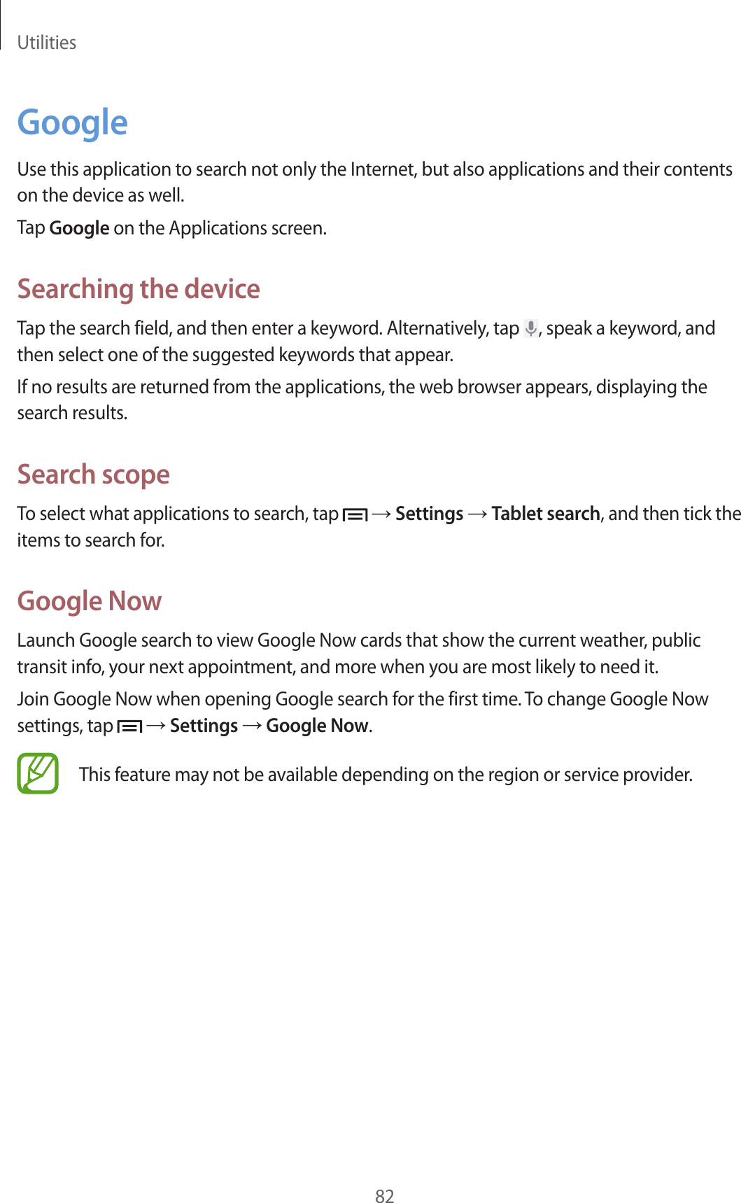 Utilities82GoogleUse this application to search not only the Internet, but also applications and their contents on the device as well.Tap Google on the Applications screen.Searching the deviceTap the search field, and then enter a keyword. Alternatively, tap  , speak a keyword, and then select one of the suggested keywords that appear.If no results are returned from the applications, the web browser appears, displaying the search results.Search scopeTo select what applications to search, tap   → Settings → Tablet search, and then tick the items to search for.Google NowLaunch Google search to view Google Now cards that show the current weather, public transit info, your next appointment, and more when you are most likely to need it.Join Google Now when opening Google search for the first time. To change Google Now settings, tap   → Settings → Google Now.This feature may not be available depending on the region or service provider.