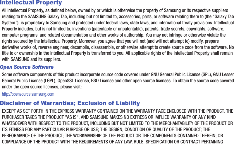 Intellectual PropertyAll Intellectual Property, as defined below, owned by or which is otherwise the property of Samsung or its respective suppliers relating to the SAMSUNG Galaxy Tab, including but not limited to, accessories, parts, or software relating there to (the “Galaxy Tab System”), is proprietary to Samsung and protected under federal laws, state laws, and international treaty provisions. Intellectual Property includes, but is not limited to, inventions (patentable or unpatentable), patents, trade secrets, copyrights, software, computer programs, and related documentation and other works of authorship. You may not infringe or otherwise violate the rights secured by the Intellectual Property. Moreover, you agree that you will not (and will not attempt to) modify, prepare derivative works of, reverse engineer, decompile, disassemble, or otherwise attempt to create source code from the software. No title to or ownership in the Intellectual Property is transferred to you. All applicable rights of the Intellectual Property shall remain with SAMSUNG and its suppliers.Open Source SoftwareSome software components of this product incorporate source code covered under GNU General Public License (GPL), GNU Lesser General Public License (LGPL), OpenSSL License, BSD License and other open source licenses. To obtain the source code covered under the open source licenses, please visit:http://opensource.samsung.com.Disclaimer of Warranties; Exclusion of LiabilityEXCEPT AS SET FORTH IN THE EXPRESS WARRANTY CONTAINED ON THE WARRANTY PAGE ENCLOSED WITH THE PRODUCT, THE PURCHASER TAKES THE PRODUCT &quot;AS IS&quot;, AND SAMSUNG MAKES NO EXPRESS OR IMPLIED WARRANTY OF ANY KIND WHATSOEVER WITH RESPECT TO THE PRODUCT, INCLUDING BUT NOT LIMITED TO THE MERCHANTABILITY OF THE PRODUCT OR ITS FITNESS FOR ANY PARTICULAR PURPOSE OR USE; THE DESIGN, CONDITION OR QUALITY OF THE PRODUCT; THE PERFORMANCE OF THE PRODUCT; THE WORKMANSHIP OF THE PRODUCT OR THE COMPONENTS CONTAINED THEREIN; OR COMPLIANCE OF THE PRODUCT WITH THE REQUIREMENTS OF ANY LAW, RULE, SPECIFICATION OR CONTRACT PERTAINING 