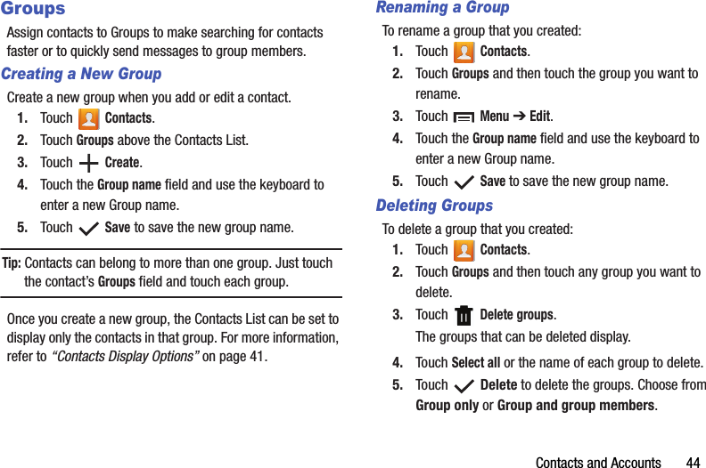 Contacts and Accounts       44GroupsAssign contacts to Groups to make searching for contacts faster or to quickly send messages to group members.Creating a New GroupCreate a new group when you add or edit a contact.1. Touch  Contacts.2. Touch Groups above the Contacts List.3. Touch  Create.4. Touch the Group name field and use the keyboard to enter a new Group name.5. Touch  Save to save the new group name.Tip: Contacts can belong to more than one group. Just touch the contact’s Groups field and touch each group.Once you create a new group, the Contacts List can be set to display only the contacts in that group. For more information, refer to “Contacts Display Options” on page 41.Renaming a GroupTo rename a group that you created:1. Touch  Contacts.2. Touch Groups and then touch the group you want to rename.3. Touch  Menu ➔ Edit.4. Touch the Group name field and use the keyboard to enter a new Group name.5. Touch  Save to save the new group name.Deleting GroupsTo delete a group that you created:1. Touch  Contacts.2. Touch Groups and then touch any group you want to delete.3. Touch  Delete groups.The groups that can be deleted display.4. Touch Select all or the name of each group to delete.5. Touch  Delete to delete the groups. Choose from Group only or Group and group members.