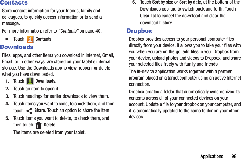 Applications       98ContactsStore contact information for your friends, family and colleagues, to quickly access information or to send a message.For more information, refer to “Contacts” on page 40.  Touch  Contacts.DownloadsFiles, apps, and other items you download in Internet, Gmail, Email, or in other ways, are stored on your tablet’s internal storage. Use the Downloads app to view, reopen, or delete what you have downloaded.1. Touch  Downloads.2. Touch an item to open it.3. Touch headings for earlier downloads to view them.4. Touch items you want to send, to check them, and then touch  Share. Touch an option to share the item.5. Touch items you want to delete, to check them, and then touch   Delete.The items are deleted from your tablet.6. Touch Sort by size or Sort by date, at the bottom of the Downloads pop-up, to switch back and forth. Touch Clear list to cancel the download and clear the download history.DropboxDropbox provides access to your personal computer files directly from your device. It allows you to take your files with you when you are on the go, edit files in your Dropbox from your device, upload photos and videos to Dropbox, and share your selected files freely with family and friends.The in-device application works together with a partner program placed on a target computer using an active Internet connection.Dropbox creates a folder that automatically synchronizes its contents across all of your connected devices on your account. Update a file to your dropbox on your computer, and it is automatically updated to the same folder on your other devices.