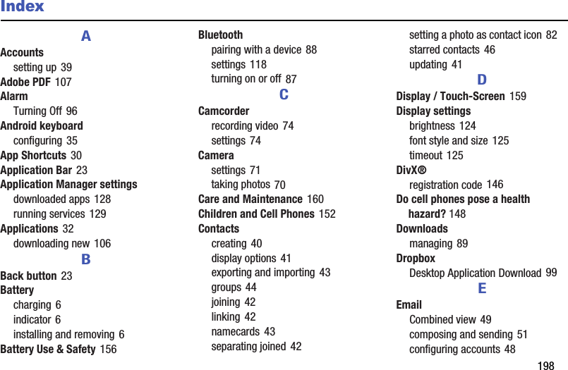        198IndexAAccountssetting up 39Adobe PDF 107AlarmTurning Off 96Android keyboardconfiguring 35App Shortcuts 30Application Bar 23Application Manager settingsdownloaded apps 128running services 129Applications 32downloading new 106BBack button 23Batterycharging 6indicator 6installing and removing 6Battery Use &amp; Safety 156Bluetoothpairing with a device 88settings 118turning on or off 87CCamcorderrecording video 74settings 74Camerasettings 71taking photos 70Care and Maintenance 160Children and Cell Phones 152Contactscreating 40display options 41exporting and importing 43groups 44joining 42linking 42namecards 43separating joined 42setting a photo as contact icon 82starred contacts 46updating 41DDisplay / Touch-Screen 159Display settingsbrightness 124font style and size 125timeout 125DivX®registration code 146Do cell phones pose a health hazard? 148Downloadsmanaging 89DropboxDesktop Application Download 99EEmailCombined view 49composing and sending 51configuring accounts 48