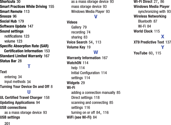 201Shortcuts 30Smart Practices While Driving 155Smart Remote 113Snooze 96Social Hub 179Software Update 147Sound settingsnotifications 123volume 123Specific Absorption Rate (SAR) Certification Information 153Standard Limited Warranty 167Status Bar 28TTextentering 34input methods 34Turning Your Device On and Off 8UUL Certified Travel Charger 158Updating Applications 94USB connectionsas a mass storage device 93USB settingsas a mass storage device 93mass storage device 93Windows Media Player 93VVideosGallery 79recording 74sharing 83Voice Search 54, 113Volume Key 19WWarranty Information 167WatchON 114help 114Initial Configuration 114settings 114Widgets 29Wi-Fiadding a connection manually 85Direct settings 118scanning and connecting 85settings 116turning on or off 84, 116WiFi (see Wi-Fi) 84Wi-Fi Direct 27, 86Windows Media Playersynchronizing with 93Wireless NetworkingBluetooth 87Wi-Fi 84World Clock 115XXT9 Predictive Text 137YYouTube 60, 115