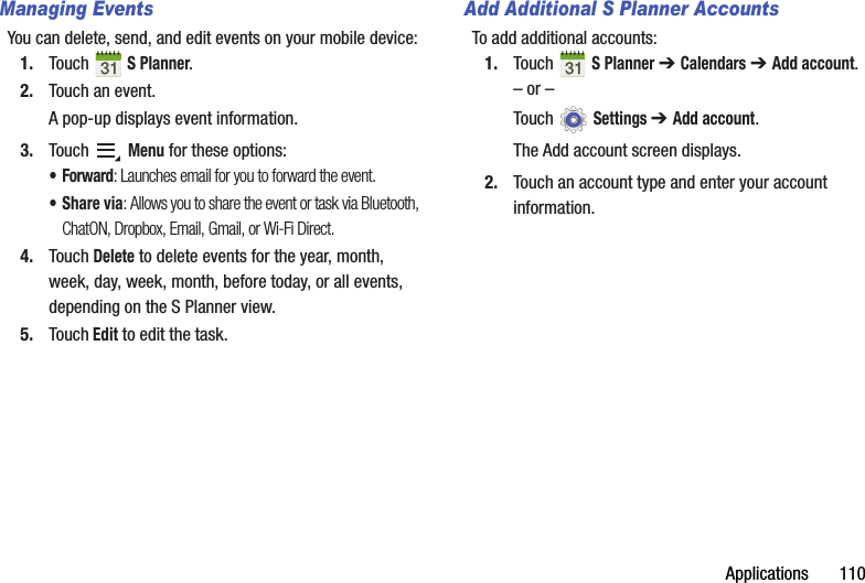 Applications       110Managing EventsYou can delete, send, and edit events on your mobile device:1. Touch  S Planner.2. Touch an event.A pop-up displays event information.3. Touch  Menu for these options:•Forward: Launches email for you to forward the event.•Share via: Allows you to share the event or task via Bluetooth, ChatON, Dropbox, Email, Gmail, or Wi-Fi Direct.4. Touch Delete to delete events for the year, month, week, day, week, month, before today, or all events, depending on the S Planner view.5. Touch Edit to edit the task.Add Additional S Planner AccountsTo add additional accounts:1. Touch  S Planner ➔ Calendars ➔ Add account.– or –Touch  Settings ➔ Add account.The Add account screen displays.2. Touch an account type and enter your account information.