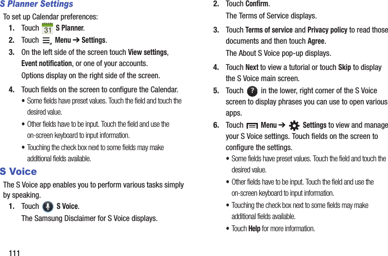 111S Planner SettingsTo set up Calendar preferences:1. Touch  S Planner.2. Touch  Menu ➔ Settings.3. On the left side of the screen touch View settings, Event notification, or one of your accounts.Options display on the right side of the screen.4. Touch fields on the screen to configure the Calendar.•Some fields have preset values. Touch the field and touch the desired value.•Other fields have to be input. Touch the field and use the on-screen keyboard to input information.•Touching the check box next to some fields may make additional fields available.S VoiceThe S Voice app enables you to perform various tasks simply by speaking.1. Touch  S Voice.The Samsung Disclaimer for S Voice displays.2. Touch Confirm.The Terms of Service displays.3. Touch Terms of service and Privacy policy to read those documents and then touch Agree.The About S Voice pop-up displays.4. Touch Next to view a tutorial or touch Skip to display the S Voice main screen.5. Touch   in the lower, right corner of the S Voice screen to display phrases you can use to open various apps.6. Touch  Menu ➔  Settings to view and manage your S Voice settings. Touch fields on the screen to configure the settings.•Some fields have preset values. Touch the field and touch the desired value.•Other fields have to be input. Touch the field and use the on-screen keyboard to input information.•Touching the check box next to some fields may make additional fields available.•Touch Help for more information.?
