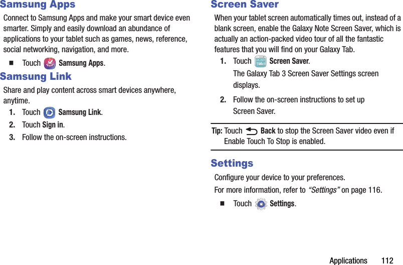 Applications       112Samsung AppsConnect to Samsung Apps and make your smart device even smarter. Simply and easily download an abundance of applications to your tablet such as games, news, reference, social networking, navigation, and more.  Touch  Samsung Apps.Samsung LinkShare and play content across smart devices anywhere, anytime.1. Touch  Samsung Link.2. Touch Sign in.3. Follow the on-screen instructions.Screen SaverWhen your tablet screen automatically times out, instead of a blank screen, enable the Galaxy Note Screen Saver, which is actually an action-packed video tour of all the fantastic features that you will find on your Galaxy Tab.1. Touch  Screen Saver.The Galaxy Tab 3 Screen Saver Settings screen displays.2. Follow the on-screen instructions to set up Screen Saver.Tip: Touch  Back to stop the Screen Saver video even if Enable Touch To Stop is enabled.SettingsConfigure your device to your preferences.For more information, refer to “Settings” on page 116.  Touch Settings.