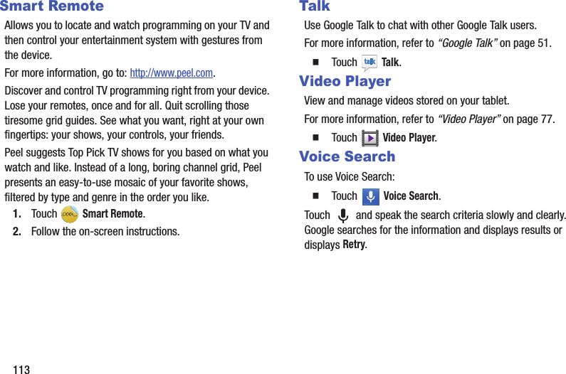 113Smart RemoteAllows you to locate and watch programming on your TV and then control your entertainment system with gestures from the device.For more information, go to: http://www.peel.com.Discover and control TV programming right from your device. Lose your remotes, once and for all. Quit scrolling those tiresome grid guides. See what you want, right at your own fingertips: your shows, your controls, your friends.Peel suggests Top Pick TV shows for you based on what you watch and like. Instead of a long, boring channel grid, Peel presents an easy-to-use mosaic of your favorite shows, filtered by type and genre in the order you like.1. Touch  Smart Remote.2. Follow the on-screen instructions.TalkUse Google Talk to chat with other Google Talk users.For more information, refer to “Google Talk” on page 51.  Touch  Talk.Video PlayerView and manage videos stored on your tablet.For more information, refer to “Video Player” on page 77.  Touch  Video Player.Voice SearchTo use Voice Search:  Touch  Voice Search.Touch   and speak the search criteria slowly and clearly. Google searches for the information and displays results or displays Retry.