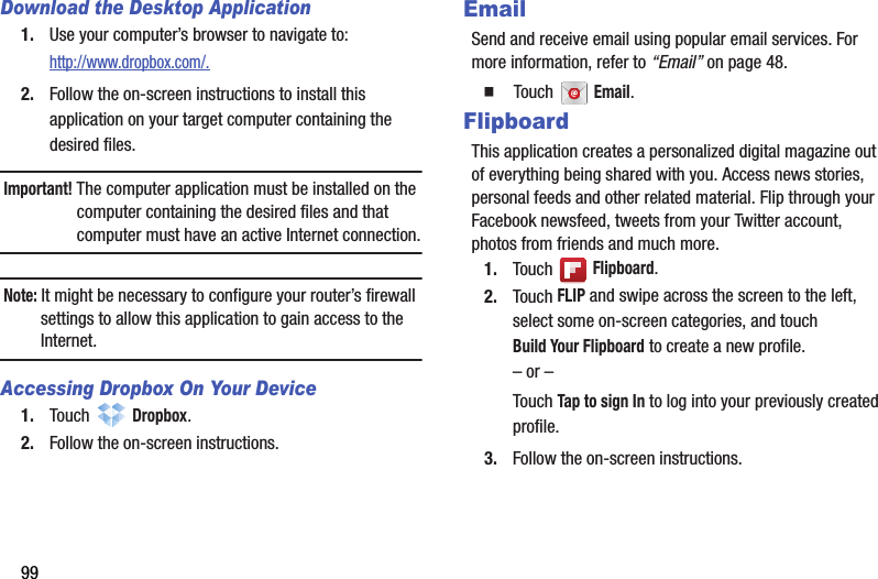 99Download the Desktop Application1. Use your computer’s browser to navigate to: http://www.dropbox.com/.2. Follow the on-screen instructions to install this application on your target computer containing the desired files.Important! The computer application must be installed on the computer containing the desired files and that computer must have an active Internet connection.Note: It might be necessary to configure your router’s firewall settings to allow this application to gain access to the Internet.Accessing Dropbox On Your Device1. Touch  Dropbox.2. Follow the on-screen instructions.EmailSend and receive email using popular email services. For more information, refer to “Email” on page 48.  Touch  Email.FlipboardThis application creates a personalized digital magazine out of everything being shared with you. Access news stories, personal feeds and other related material. Flip through your Facebook newsfeed, tweets from your Twitter account, photos from friends and much more. 1. Touch  Flipboard.2. Touch FLIP and swipe across the screen to the left, select some on-screen categories, and touch Build Your Flipboard to create a new profile.– or –Touch Tap to sign In to log into your previously created profile.3. Follow the on-screen instructions.