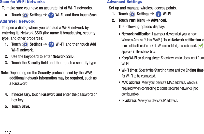 117Scan for Wi-Fi NetworksTo make sure you have an accurate list of Wi-Fi networks.  Touch  Settings ➔  Wi-Fi, and then touch Scan.Add Wi-Fi NetworkTo open a dialog where you can add a Wi-Fi network by entering its Network SSID (the name it broadcasts), security type, and other properties:1. Touch  Settings ➔  Wi-Fi, and then touch Add Wi-Fi network.2. Use the keyboard to enter Network SSID.3. Touch the Security field and then touch a security type.Note: Depending on the Security protocol used by the WAP, additional network information may be required, such as a Password.4. If necessary, touch Password and enter the password or hex key.5. Touch Save.Advanced SettingsSet up and manage wireless access points.1. Touch  Settings ➔  Wi-Fi.2. Touch  Menu ➔ Advanced.The following options display:• Network notification: Have your device alert you to new Wireless Access Points (WAPs). Touch Network notification to turn notifications On or Off. When enabled, a check mark   appears in the check box.• Keep Wi-Fi on during sleep: Specify when to disconnect from Wi-Fi.• Wi-Fi timer: Specify the Starting time and the Ending time for Wi-Fi to be connected.•MAC address: View your device’s MAC address, which is required when connecting to some secured networks (not configurable).•IP address: View your device’s IP address.