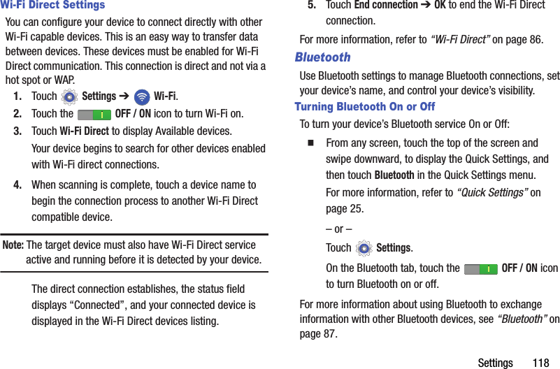 Settings       118Wi-Fi Direct SettingsYou can configure your device to connect directly with other Wi-Fi capable devices. This is an easy way to transfer data between devices. These devices must be enabled for Wi-Fi Direct communication. This connection is direct and not via a hot spot or WAP.1. Touch  Settings ➔  Wi-Fi.2. Touch the   OFF / ON icon to turn Wi-Fi on.3. Touch Wi-Fi Direct to display Available devices.Your device begins to search for other devices enabled with Wi-Fi direct connections.4. When scanning is complete, touch a device name to begin the connection process to another Wi-Fi Direct compatible device.Note: The target device must also have Wi-Fi Direct service active and running before it is detected by your device.The direct connection establishes, the status field displays “Connected”, and your connected device is displayed in the Wi-Fi Direct devices listing.5. Touch End connection ➔ OK to end the Wi-Fi Direct connection.For more information, refer to “Wi-Fi Direct” on page 86.BluetoothUse Bluetooth settings to manage Bluetooth connections, set your device’s name, and control your device’s visibility.Turning Bluetooth On or OffTo turn your device’s Bluetooth service On or Off:  From any screen, touch the top of the screen and swipe downward, to display the Quick Settings, and then touch Bluetooth in the Quick Settings menu.For more information, refer to “Quick Settings” on page 25.– or –Touch  Settings.On the Bluetooth tab, touch the   OFF / ON icon to turn Bluetooth on or off.For more information about using Bluetooth to exchange information with other Bluetooth devices, see “Bluetooth” on page 87.