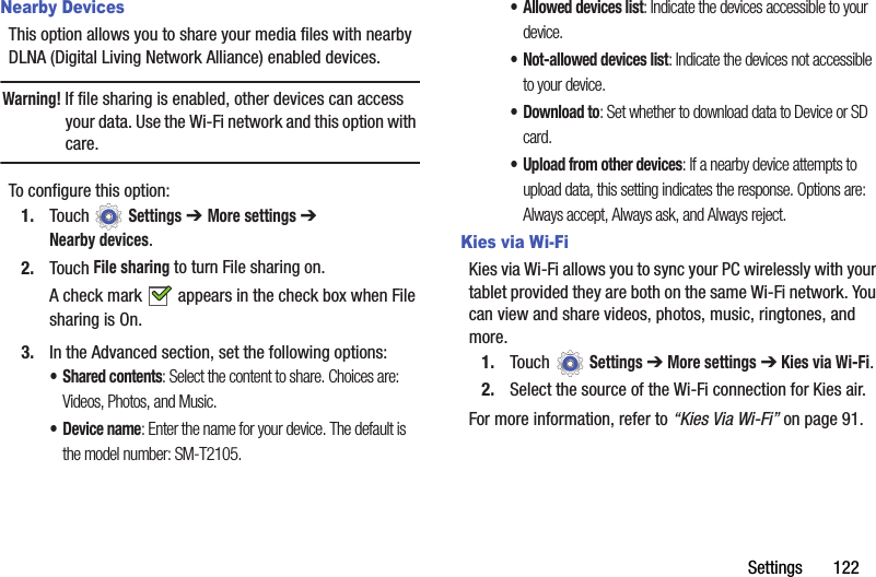 Settings       122Nearby DevicesThis option allows you to share your media files with nearby DLNA (Digital Living Network Alliance) enabled devices.Warning! If file sharing is enabled, other devices can access your data. Use the Wi-Fi network and this option with care.To configure this option:1. Touch  Settings ➔ More settings ➔ Nearby devices.2. Touch File sharing to turn File sharing on.A check mark   appears in the check box when File sharing is On.3. In the Advanced section, set the following options:• Shared contents: Select the content to share. Choices are: Videos, Photos, and Music.•Device name: Enter the name for your device. The default is the model number: SM-T2105.• Allowed devices list: Indicate the devices accessible to your device.• Not-allowed devices list: Indicate the devices not accessible to your device.• Download to: Set whether to download data to Device or SD card.• Upload from other devices: If a nearby device attempts to upload data, this setting indicates the response. Options are: Always accept, Always ask, and Always reject.Kies via Wi-FiKies via Wi-Fi allows you to sync your PC wirelessly with your tablet provided they are both on the same Wi-Fi network. You can view and share videos, photos, music, ringtones, and more.1. Touch  Settings ➔ More settings ➔ Kies via Wi-Fi.2. Select the source of the Wi-Fi connection for Kies air.For more information, refer to “Kies Via Wi-Fi” on page 91.