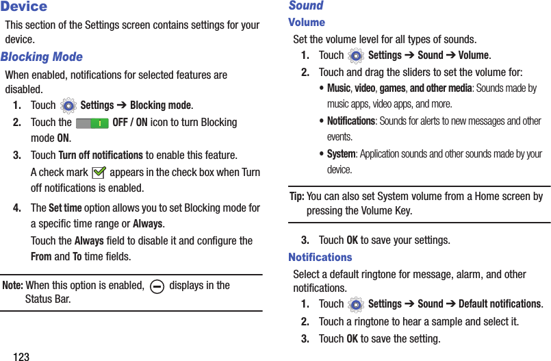 123DeviceThis section of the Settings screen contains settings for your device.Blocking ModeWhen enabled, notifications for selected features are disabled.1. Touch  Settings ➔ Blocking mode.2. Touch the   OFF / ON icon to turn Blocking modeON.3. Touch Turn off notifications to enable this feature.A check mark   appears in the check box when Turn off notifications is enabled.4. The Set time option allows you to set Blocking mode for a specific time range or Always.Touch the Always field to disable it and configure the From and To time fields.Note: When this option is enabled,   displays in the Status Bar.SoundVolumeSet the volume level for all types of sounds.1. Touch  Settings ➔ Sound ➔ Volume.2. Touch and drag the sliders to set the volume for:•Music, video, games, and other media: Sounds made by music apps, video apps, and more.• Notifications: Sounds for alerts to new messages and other events.• System: Application sounds and other sounds made by your device.Tip: You can also set System volume from a Home screen by pressing the Volume Key.3. Touch OK to save your settings.NotificationsSelect a default ringtone for message, alarm, and other notifications.1. Touch  Settings ➔ Sound ➔ Default notifications.2. Touch a ringtone to hear a sample and select it.3. Touch OK to save the setting.