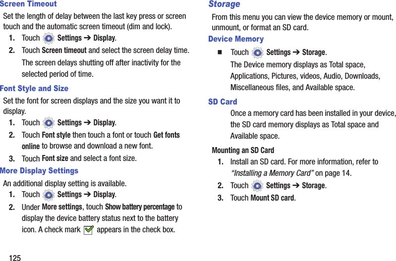 125Screen TimeoutSet the length of delay between the last key press or screen touch and the automatic screen timeout (dim and lock).1. Touch  Settings ➔ Display.2. Touch Screen timeout and select the screen delay time.The screen delays shutting off after inactivity for the selected period of time.Font Style and SizeSet the font for screen displays and the size you want it to display.1. Touch  Settings ➔ Display.2. Touch Font style then touch a font or touch Get fonts online to browse and download a new font.3. Touch Font size and select a font size.More Display SettingsAn additional display setting is available.1. Touch  Settings ➔ Display.2. Under More settings, touch Show battery percentage to display the device battery status next to the battery icon. A check mark   appears in the check box.StorageFrom this menu you can view the device memory or mount, unmount, or format an SD card.Device Memory  Touch  Settings ➔ Storage.The Device memory displays as Total space, Applications, Pictures, videos, Audio, Downloads, Miscellaneous files, and Available space.SD CardOnce a memory card has been installed in your device, the SD card memory displays as Total space and Available space.Mounting an SD Card1. Install an SD card. For more information, refer to “Installing a Memory Card” on page 14.2. Touch  Settings ➔ Storage.3. Touch Mount SD card.