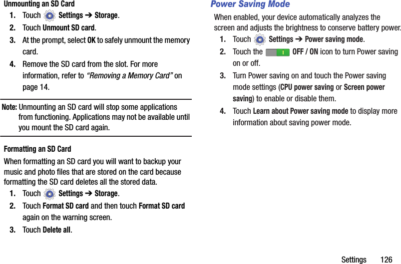 Settings       126Unmounting an SD Card1. Touch  Settings ➔ Storage.2. Touch Unmount SD card.3. At the prompt, select OK to safely unmount the memory card.4. Remove the SD card from the slot. For more information, refer to “Removing a Memory Card” on page 14.Note: Unmounting an SD card will stop some applications from functioning. Applications may not be available until you mount the SD card again.Formatting an SD CardWhen formatting an SD card you will want to backup your music and photo files that are stored on the card because formatting the SD card deletes all the stored data.1. Touch  Settings ➔ Storage.2. Touch Format SD card and then touch Format SD card again on the warning screen.3. Touch Delete all.Power Saving ModeWhen enabled, your device automatically analyzes the screen and adjusts the brightness to conserve battery power.1. Touch  Settings ➔ Power saving mode.2. Touch the   OFF / ON icon to turn Power saving on or off.3. Turn Power saving on and touch the Power saving mode settings (CPU power saving or Screen power saving) to enable or disable them.4. Touch Learn about Power saving mode to display more information about saving power mode.