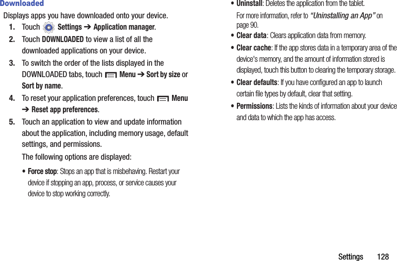 Settings       128DownloadedDisplays apps you have downloaded onto your device.1. Touch  Settings ➔ Application manager.2. Touch DOWNLOADED to view a list of all the downloaded applications on your device.3. To switch the order of the lists displayed in the DOWNLOADED tabs, touch  Menu ➔ Sort by size or Sort by name.4. To reset your application preferences, touch   Menu ➔ Reset app preferences.5. Touch an application to view and update information about the application, including memory usage, default settings, and permissions.The following options are displayed:• Force stop: Stops an app that is misbehaving. Restart your device if stopping an app, process, or service causes your device to stop working correctly.• Uninstall: Deletes the application from the tablet.For more information, refer to “Uninstalling an App” on page 90.•Clear data: Clears application data from memory.•Clear cache: If the app stores data in a temporary area of the device&apos;s memory, and the amount of information stored is displayed, touch this button to clearing the temporary storage.• Clear defaults: If you have configured an app to launch certain file types by default, clear that setting.• Permissions: Lists the kinds of information about your device and data to which the app has access.