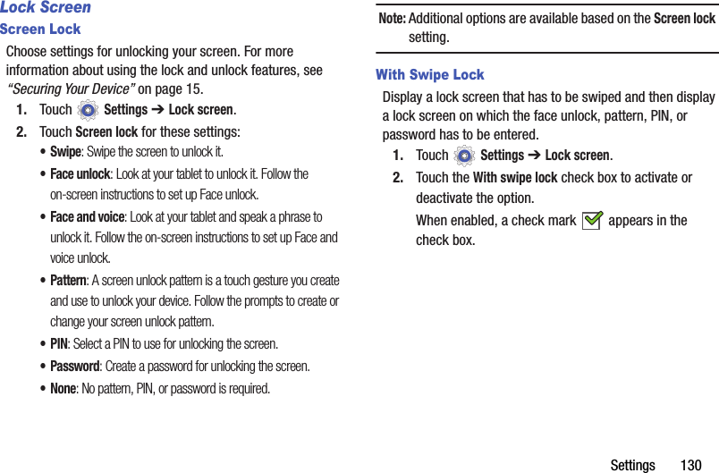 Settings       130Lock ScreenScreen LockChoose settings for unlocking your screen. For more information about using the lock and unlock features, see “Securing Your Device” on page 15.1. Touch  Settings ➔ Lock screen.2. Touch Screen lock for these settings:•Swipe: Swipe the screen to unlock it.• Face unlock: Look at your tablet to unlock it. Follow the on-screen instructions to set up Face unlock.• Face and voice: Look at your tablet and speak a phrase to unlock it. Follow the on-screen instructions to set up Face and voice unlock.• Pattern: A screen unlock pattern is a touch gesture you create and use to unlock your device. Follow the prompts to create or change your screen unlock pattern.•PIN: Select a PIN to use for unlocking the screen.•Password: Create a password for unlocking the screen.•None: No pattern, PIN, or password is required.Note: Additional options are available based on the Screen lock setting.With Swipe LockDisplay a lock screen that has to be swiped and then display a lock screen on which the face unlock, pattern, PIN, or password has to be entered.1. Touch  Settings ➔ Lock screen.2. Touch the With swipe lock check box to activate or deactivate the option.When enabled, a check mark   appears in the check box.