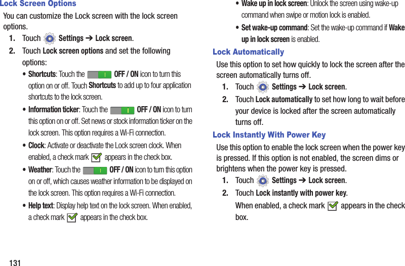 131Lock Screen OptionsYou can customize the Lock screen with the lock screen options.1. Touch  Settings ➔ Lock screen.2. Touch Lock screen options and set the following options:•Shortcuts: Touch the   OFF / ON icon to turn this option on or off. Touch Shortcuts to add up to four application shortcuts to the lock screen.• Information ticker: Touch the   OFF / ON icon to turn this option on or off. Set news or stock information ticker on the lock screen. This option requires a Wi-Fi connection.•Clock: Activate or deactivate the Lock screen clock. When enabled, a check mark   appears in the check box.• Weather: Touch the   OFF / ON icon to turn this option on or off, which causes weather information to be displayed on the lock screen. This option requires a Wi-Fi connection.•Help text: Display help text on the lock screen. When enabled, a check mark   appears in the check box.• Wake up in lock screen: Unlock the screen using wake-up command when swipe or motion lock is enabled.• Set wake-up command: Set the wake-up command if Wake up in lock screen is enabled.Lock AutomaticallyUse this option to set how quickly to lock the screen after the screen automatically turns off.1. Touch  Settings ➔ Lock screen.2. Touch Lock automatically to set how long to wait before your device is locked after the screen automatically turns off.Lock Instantly With Power KeyUse this option to enable the lock screen when the power key is pressed. If this option is not enabled, the screen dims or brightens when the power key is pressed.1. Touch  Settings ➔ Lock screen.2. Touch Lock instantly with power key.When enabled, a check mark   appears in the check box.