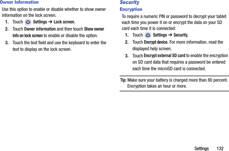 Settings       132Owner InformationUse this option to enable or disable whether to show owner information on the lock screen.1. Touch  Settings ➔ Lock screen.2. Touch Owner information and then touch Show owner info on lock screen to enable or disable the option.3. Touch the text field and use the keyboard to enter the text to display on the lock screen.SecurityEncryptionTo require a numeric PIN or password to decrypt your tablet each time you power it on or encrypt the data on your SD card each time it is connected:1. Touch  Settings ➔ Security.2. Touch Encrypt device. For more information, read the displayed help screen.3. Touch Encrypt external SD card to enable the encryption on SD card data that requires a password be entered each time the microSD card is connected.Tip: Make sure your battery is charged more than 80 percent. Encryption takes an hour or more.