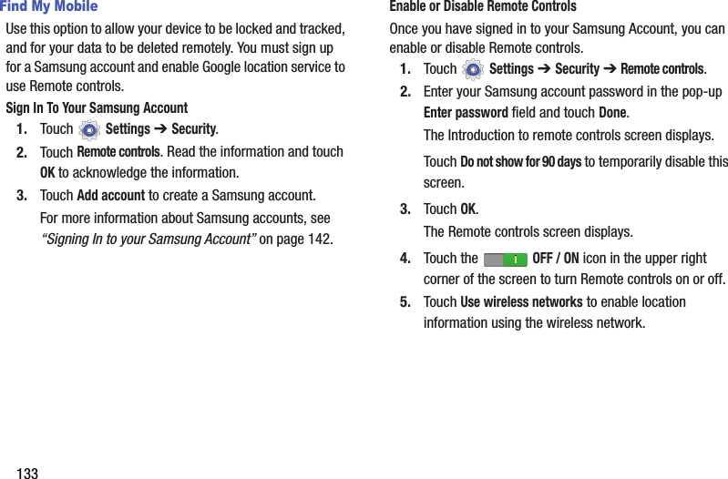 133Find My MobileUse this option to allow your device to be locked and tracked, and for your data to be deleted remotely. You must sign up for a Samsung account and enable Google location service to use Remote controls.Sign In To Your Samsung Account1. Touch  Settings ➔ Security.2. Touch Remote controls. Read the information and touch OK to acknowledge the information.3. Touch Add account to create a Samsung account.For more information about Samsung accounts, see “Signing In to your Samsung Account” on page 142.Enable or Disable Remote ControlsOnce you have signed in to your Samsung Account, you can enable or disable Remote controls.1. Touch  Settings ➔ Security ➔ Remote controls.2. Enter your Samsung account password in the pop-up Enter password field and touch Done.The Introduction to remote controls screen displays.Touch Do not show for 90 days to temporarily disable this screen.3. Touch OK.The Remote controls screen displays.4. Touch the   OFF / ON icon in the upper right corner of the screen to turn Remote controls on or off.5. Touch Use wireless networks to enable location information using the wireless network.