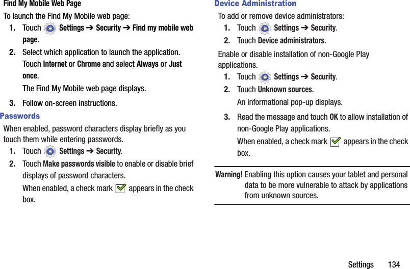 Settings       134Find My Mobile Web PageTo launch the Find My Mobile web page:1. Touch  Settings ➔ Security ➔ Find my mobile web page.2. Select which application to launch the application. Touch Internet or Chrome and select Always or Just once.The Find My Mobile web page displays.3. Follow on-screen instructions.PasswordsWhen enabled, password characters display briefly as you touch them while entering passwords.1. Touch  Settings ➔ Security.2. Touch Make passwords visible to enable or disable brief displays of password characters.When enabled, a check mark   appears in the check box.Device AdministrationTo add or remove device administrators:1. Touch  Settings ➔ Security.2. Touch Device administrators.Enable or disable installation of non-Google Play applications.1. Touch  Settings ➔ Security.2. Touch Unknown sources.An informational pop-up displays.3. Read the message and touch OK to allow installation of non-Google Play applications.When enabled, a check mark   appears in the check box.Warning! Enabling this option causes your tablet and personal data to be more vulnerable to attack by applications from unknown sources.