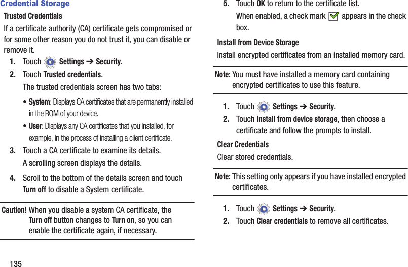135Credential StorageTrusted CredentialsIf a certificate authority (CA) certificate gets compromised or for some other reason you do not trust it, you can disable or remove it.1. Touch  Settings ➔ Security.2. Touch Trusted credentials.The trusted credentials screen has two tabs:• System: Displays CA certificates that are permanently installed in the ROM of your device.•User: Displays any CA certificates that you installed, for example, in the process of installing a client certificate.3. Touch a CA certificate to examine its details.A scrolling screen displays the details.4. Scroll to the bottom of the details screen and touch Turn off to disable a System certificate.Caution! When you disable a system CA certificate, the Turn off button changes to Turn on, so you can enable the certificate again, if necessary.5. Touch OK to return to the certificate list.When enabled, a check mark   appears in the check box.Install from Device StorageInstall encrypted certificates from an installed memory card.Note: You must have installed a memory card containing encrypted certificates to use this feature.1. Touch  Settings ➔ Security.2. Touch Install from device storage, then choose a certificate and follow the prompts to install.Clear CredentialsClear stored credentials.Note: This setting only appears if you have installed encrypted certificates.1. Touch  Settings ➔ Security.2. Touch Clear credentials to remove all certificates.