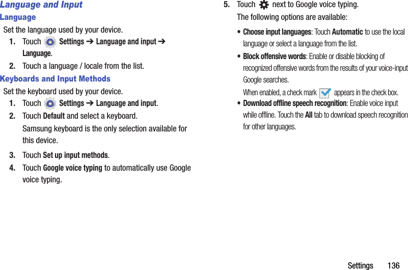 Settings       136Language and InputLanguageSet the language used by your device.1. Touch  Settings ➔ Language and input ➔ Language.2. Touch a language / locale from the list.Keyboards and Input MethodsSet the keyboard used by your device.1. Touch  Settings ➔ Language and input.2. Touch Default and select a keyboard.Samsung keyboard is the only selection available for this device.3. Touch Set up input methods.4. Touch Google voice typing to automatically use Google voice typing.5. Touch   next to Google voice typing.The following options are available:• Choose input languages: Touch Automatic to use the local language or select a language from the list.• Block offensive words: Enable or disable blocking of recognized offensive words from the results of your voice-input Google searches.When enabled, a check mark   appears in the check box.• Download offline speech recognition: Enable voice input while offline. Touch the All tab to download speech recognition for other languages.