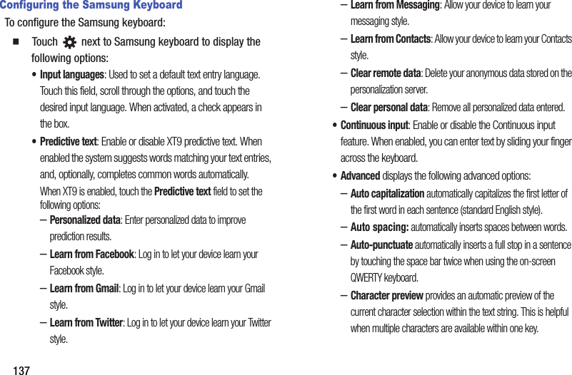 137Configuring the Samsung KeyboardTo configure the Samsung keyboard:  Touch   next to Samsung keyboard to display the following options:• Input languages: Used to set a default text entry language. Touch this field, scroll through the options, and touch the desired input language. When activated, a check appears in the box.•Predictive text: Enable or disable XT9 predictive text. When enabled the system suggests words matching your text entries, and, optionally, completes common words automatically.When XT9 is enabled, touch the Predictive text field to set the following options:–Personalized data: Enter personalized data to improve prediction results.–Learn from Facebook: Log in to let your device learn your Facebook style.–Learn from Gmail: Log in to let your device learn your Gmail style.–Learn from Twitter: Log in to let your device learn your Twitter style.–Learn from Messaging: Allow your device to learn your messaging style.–Learn from Contacts: Allow your device to learn your Contacts style.–Clear remote data: Delete your anonymous data stored on the personalization server.–Clear personal data: Remove all personalized data entered.• Continuous input: Enable or disable the Continuous input feature. When enabled, you can enter text by sliding your finger across the keyboard.• Advanced displays the following advanced options:–Auto capitalization automatically capitalizes the first letter of the first word in each sentence (standard English style). –Auto spacing: automatically inserts spaces between words.–Auto-punctuate automatically inserts a full stop in a sentence by touching the space bar twice when using the on-screen QWERTY keyboard. –Character preview provides an automatic preview of the current character selection within the text string. This is helpful when multiple characters are available within one key.