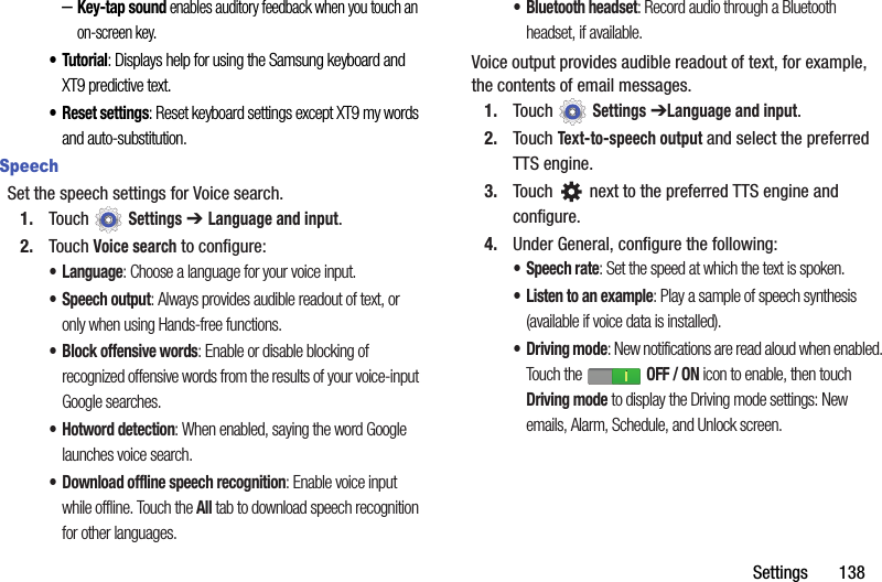 Settings       138–Key-tap sound enables auditory feedback when you touch an on-screen key.•Tutorial: Displays help for using the Samsung keyboard and XT9 predictive text.• Reset settings: Reset keyboard settings except XT9 my words and auto-substitution.SpeechSet the speech settings for Voice search.1. Touch  Settings ➔ Language and input.2. Touch Voice search to configure:• Language: Choose a language for your voice input.• Speech output: Always provides audible readout of text, or only when using Hands-free functions.• Block offensive words: Enable or disable blocking of recognized offensive words from the results of your voice-input Google searches.• Hotword detection: When enabled, saying the word Google launches voice search.• Download offline speech recognition: Enable voice input while offline. Touch the All tab to download speech recognition for other languages.• Bluetooth headset: Record audio through a Bluetooth headset, if available.Voice output provides audible readout of text, for example, the contents of email messages.1. Touch  Settings ➔Language and input.2. Touch Text-to-speech output and select the preferred TTS engine.3. Touch   next to the preferred TTS engine and configure.4. Under General, configure the following:• Speech rate: Set the speed at which the text is spoken.• Listen to an example: Play a sample of speech synthesis (available if voice data is installed).• Driving mode: New notifications are read aloud when enabled. Touch the   OFF / ON icon to enable, then touch Driving mode to display the Driving mode settings: New emails, Alarm, Schedule, and Unlock screen.